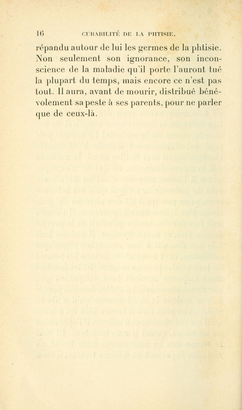 répandu autour de lui les germes de la phtisie. Non seulement son ignorance, son incon- science de la maladie qu'il porte l'auront tué la plupart du temps, mais encore ce n'est pas tout. Il aura, avant de mourir, distribué béné- volement sa peste à ses parents, pour ne parler que de ceux-là.