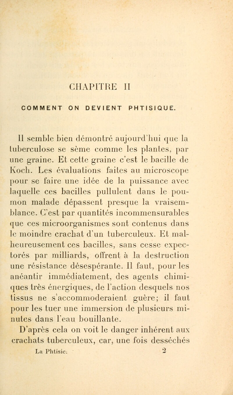 CHAPITRE II COMMENT ON DEVIENT PHTISIQUE. Il semble bien démontré aujourd'hui que la tuberculose se sème comme les plantes, par une graine. Et cette graine c'est le bacille de Koch. Les évaluations faites au microscope pour se faire une idée de la puissance avec laquelle ces bacilles pullulent dans le pou- mon malade dépassent presque la vraisem- blance. C'est par quantités incommensurables que ces microorganismes sont contenus dans le moindre crachat d'un tuberculeux. Et mal- heureusement ces bacilles, sans cesse expec- torés par milliards, offrent à la destruction une résistance désespérante. Il faut, pour les anéantir immédiatement, des agents chimi- ques très énergiques, de Faction desquels nos tissus ne s'accommoderaient guère; il faut pour les tuer une immersion de plusieurs mi- nutes dans l'eau bouillante. D'après cela on voit le danger inhérent aux crachats tuberculeux, car, une fois desséchés La Phtisie; 2