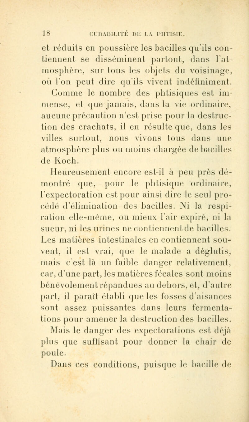 et réduits en poussière les bacilles qu'ils con- tiennent se disséminent partout, dans l'at- mosphère, sur tous les objets du voisinage, où l'on peut dire qu'ils vivent indéfiniment. Gomme le nombre des phtisiques est im- mense, et que jamais, dans la vie ordinaire, aucune précaution n'est prise pour la destruc- tion des crachats, il en résulte que, dans les villes surtout, nous vivons tous dans une atmosphère plus ou moins chargée de bacilles de Koch. Heureusement encore est-il à peu près dé- montré que, pour le phtisique ordinaire, l'expectoration est pour ainsi dire le seul pro- cédé d'élimination des bacilles. Ni la respi- ration elle-même, ou mieux l'air expiré, ni la sueur, ni les urines ne contiennent de bacilles. Les matières intestinales en contiennent sou- vent, il est vrai, que le malade a déglutis, mais c'est là un faible danger relativement, car, d'une part, les matières fécales sont moins bénévolement répandues au dehors, et, d'autre part, il paraît établi que les fosses d'aisances sont assez puissantes dans leurs fermenta- tions pour amener la destruction des bacilles. Mais le danger des expectorations est déjà plus que suffisant pour donner la chair de poule. Dans ces conditions, puisque le bacille de