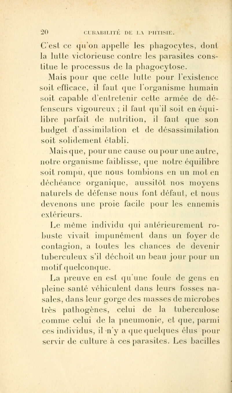 C'est ce qu'on appelle les phagocytes, dont la lutte victorieuse contre les parasites cons- titue le processus de la phagocytose. Mais pour que cette lutte pour l'existence soit efficace, il faut que l'organisme humain soit capable d'entretenir cette armée de dé- fenseurs vigoureux ; il faut qu'il soit en équi- libre parfait de nutrition, il faut que son budget d'assimilation et de désassimilation soit solidement établi. Mais que, pour une cause ou pour une autre, notre organisme faiblisse, que notre équilibre soit rompu, que nous tombions en un mot en déchéance organique, aussitôt nos moyens naturels de défense nous font défaut, et nous devenons une proie facile pour les ennemis extérieurs. Le même individu qui antérieurement ro- buste vivait impunément dans un foyer de contagion, a toutes les chances de devenir tuberculeux s'il déchoit un beau jour pour un motif quelconque. La preuve en est qu'une foule de gens en pleine santé véhiculent dans leurs fosses na- sales, dans leur gorge des masses de microbes très pathogènes, celui de la tuberculose comme celui de la pneumonie, et que, parmi ces individus, il n'y a que quelques élus pour servir de culture à ces parasites. Les bacilles