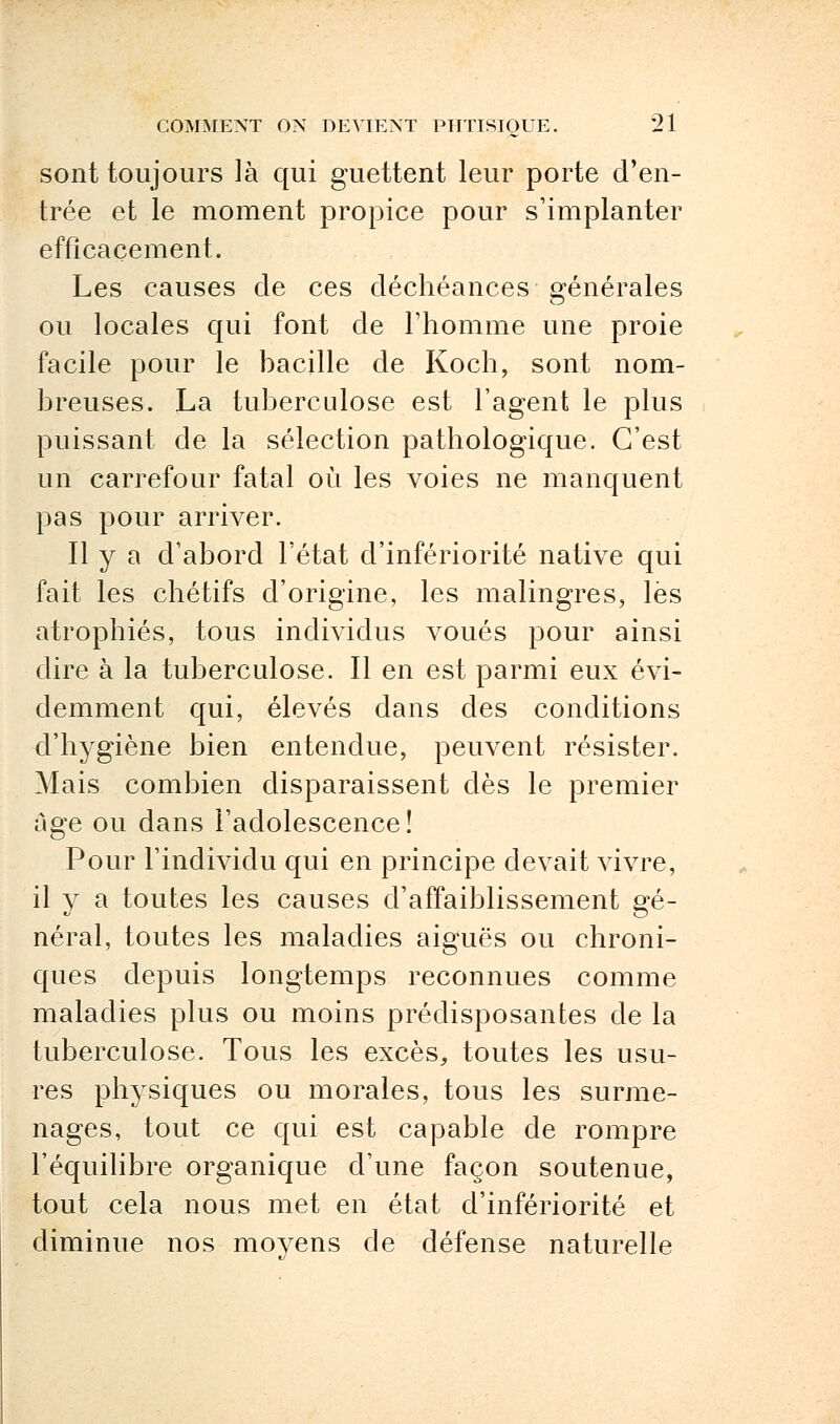 sont toujours là qui guettent leur porte d'en- trée et le moment propice pour s'implanter efficacement. Les causes de ces déchéances générales ou locales qui font de l'homme une proie facile pour le bacille de Koch, sont nom- breuses. La tuberculose est l'agent le plus puissant de la sélection pathologique. C'est un carrefour fatal où les voies ne manquent pas pour arriver. Il y a d'abord l'état d'infériorité native qui fait les chétifs d'origine, les malingres, lès atrophiés, tous individus voués pour ainsi dire à la tuberculose. Il en est parmi eux évi- demment qui, élevés dans des conditions d'hygiène bien entendue, peuvent résister. Mais combien disparaissent dès le premier âge ou dans l'adolescence! Pour l'individu qui en principe devait vivre, il y a toutes les causes d'affaiblissement gé- néral, toutes les maladies aiguës ou chroni- ques depuis longtemps reconnues comme maladies plus ou moins prédisposantes de la tuberculose. Tous les excès, toutes les usu- res physiques ou morales, tous les surme- nages, tout ce qui est capable de rompre l'équilibre organique d'une façon soutenue, tout cela nous met en état d'infériorité et diminue nos moyens de défense naturelle