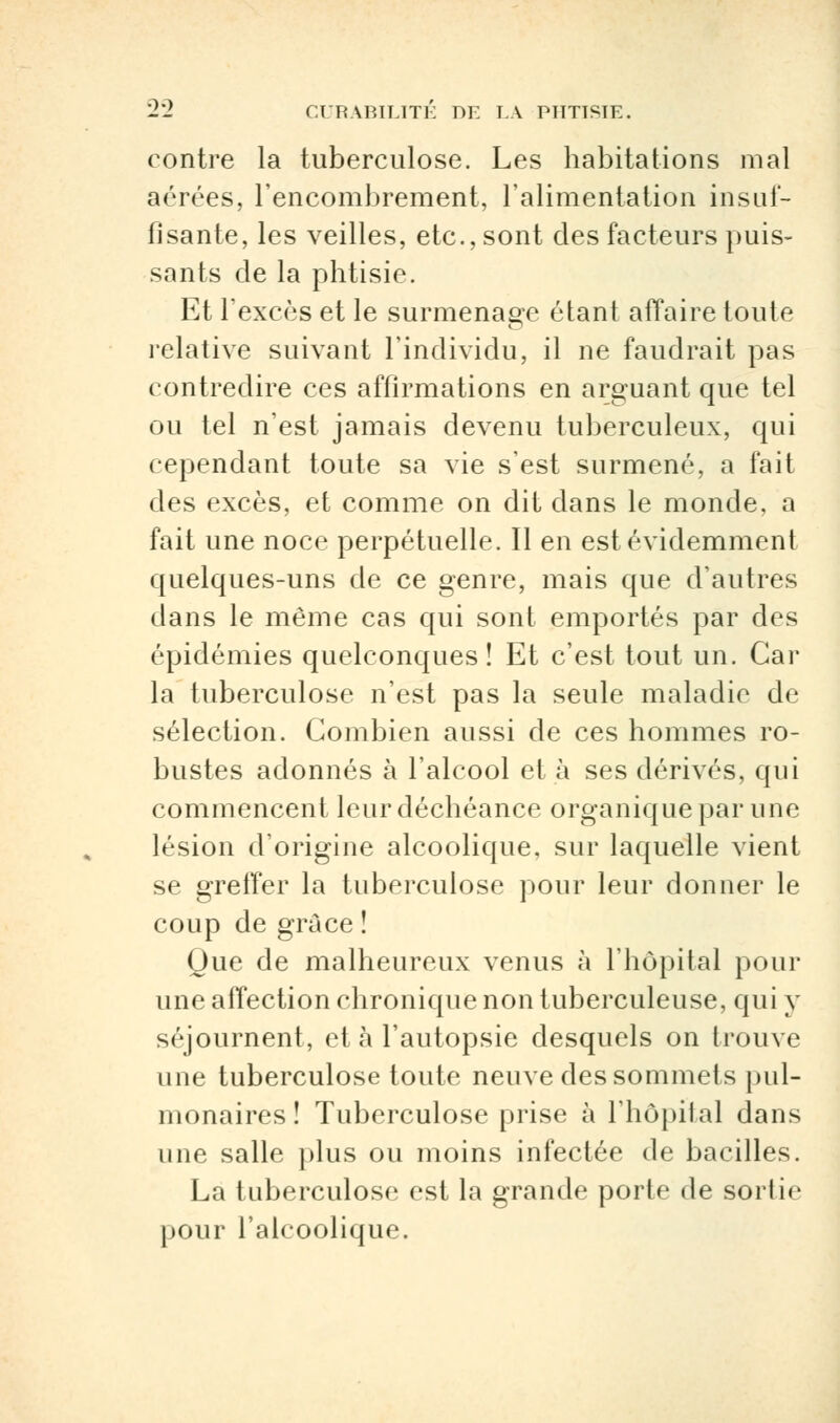 contre la tuberculose. Les habitations mal aérées, l'encombrement, l'alimentation insuf- fisante, les veilles, etc., sont des facteurs puis- sants de la phtisie. Et l'excès et le surmenage étant affaire toute relative suivant l'individu, il ne faudrait pas contredire ces affirmations en arguant que tel ou tel n'est jamais devenu tuberculeux, qui cependant toute sa vie s'est surmené, a fait des excès, et comme on dit dans le monde, a fait une noce perpétuelle. Il en est évidemment quelques-uns de ce genre, mais que d'autres dans le même cas qui sont emportés par des épidémies quelconques ! Et c'est tout un. Car la tuberculose n'est pas la seule maladie de sélection. Combien aussi de ces hommes ro- bustes adonnés à l'alcool et à ses dérivés, qui commencent leur déchéance organique par une lésion d'origine alcoolique, sur laquelle vient se greffer la tuberculose pour leur donner le coup de grâce î Oue de malheureux venus à l'hôpital pour une affection chronique non tuberculeuse, qui y séjournent, et à l'autopsie desquels on trouve une tuberculose toute neuve des sommets pul- monaires ! Tuberculose prise à l'hôpital dans une salle plus ou moins infectée de bacilles. La tuberculose est la grande porte de sortie pour l'alcoolique.