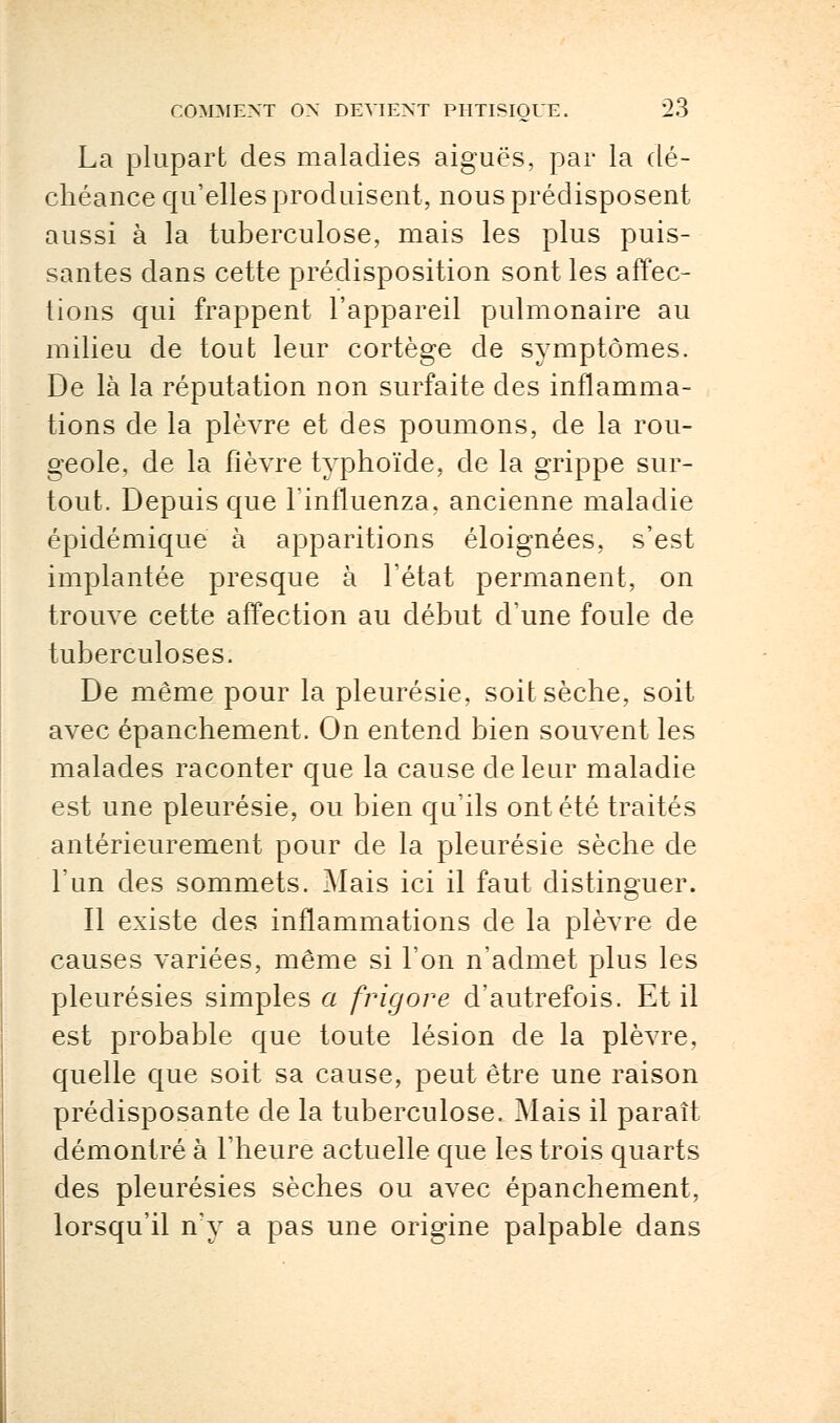 La plupart des maladies aiguës, par la dé- chéance qu'elles produisent, nous prédisposent aussi à la tuberculose, mais les plus puis- santes dans cette prédisposition sont les affec- tions qui frappent l'appareil pulmonaire au milieu de tout leur cortège de symptômes. De là la réputation non surfaite des inflamma- tions de la plèvre et des poumons, de la rou- geole, de la fièvre typhoïde, de la grippe sur- tout. Depuis que Finfluenza, ancienne maladie épidémique à apparitions éloignées, s'est implantée presque à l'état permanent, on trouve cette affection au début d'une foule de tuberculoses. De même pour la pleurésie, soit sèche, soit avec épanchement. On entend bien souvent les malades raconter que la cause de leur maladie est une pleurésie, ou bien qu'ils ont été traités antérieurement pour de la pleurésie sèche de l'un des sommets. Mais ici il faut distinguer. Il existe des inflammations de la plèvre de causes variées, même si l'on n'admet plus les pleurésies simples a frigore d'autrefois. Et il est probable que toute lésion de la plèvre, quelle que soit sa cause, peut être une raison prédisposante de la tuberculose. Mais il paraît démontré à l'heure actuelle que les trois quarts des pleurésies sèches ou avec épanchement, lorsqu'il n'y a pas une origine palpable dans