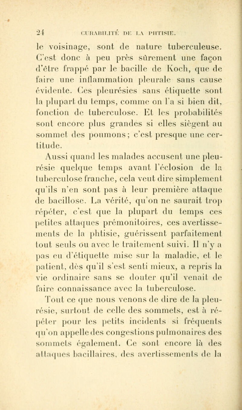 le voisinage, sont de nature tuberculeuse. C'est donc à peu près sûrement une façon d'être frappé par le bacille de Koch, que de faire une inflammation pleurale sans cause évidente. Ces pleurésies sans étiquette sont la plupart du temps, comme on l'a si bien dit, fonction de tuberculose. Et les probabilités sont encore plus grandes si elles siègent au sommet des poumons ; c'est presque une cer- titude. Aussi quand les malades accusent une pleu- résie quelque temps avant réclusion de la tuberculose franche, cela veut dire simplement qu'ils n'en sont pas à leur première attaque de bacillose. La vérité, qu'on ne saurait trop répéter, c'est que la plupart du temps ces petites attaques prémonitoires, ces avertisse- ments de la phtisie, guérissent parfaitement tout seuls ou avec le traitement suivi. Il n'y a pas eu d'étiquette mise sur la maladie, et le patient, dès qu'il s'est senti mieux, a repris la vie ordinaire sans se douter qu'il venail de faire connaissance avec la tuberculose. Tout ce que nous venons de dire de la pleu- résie, surtout de celle des sommets, est à ré- péter pour les petits incidents si fréquents qu'on appelle des congestions pulmonaires des sommets également. Ce sont encore là des attaques bacillaires, «les avertissements de la