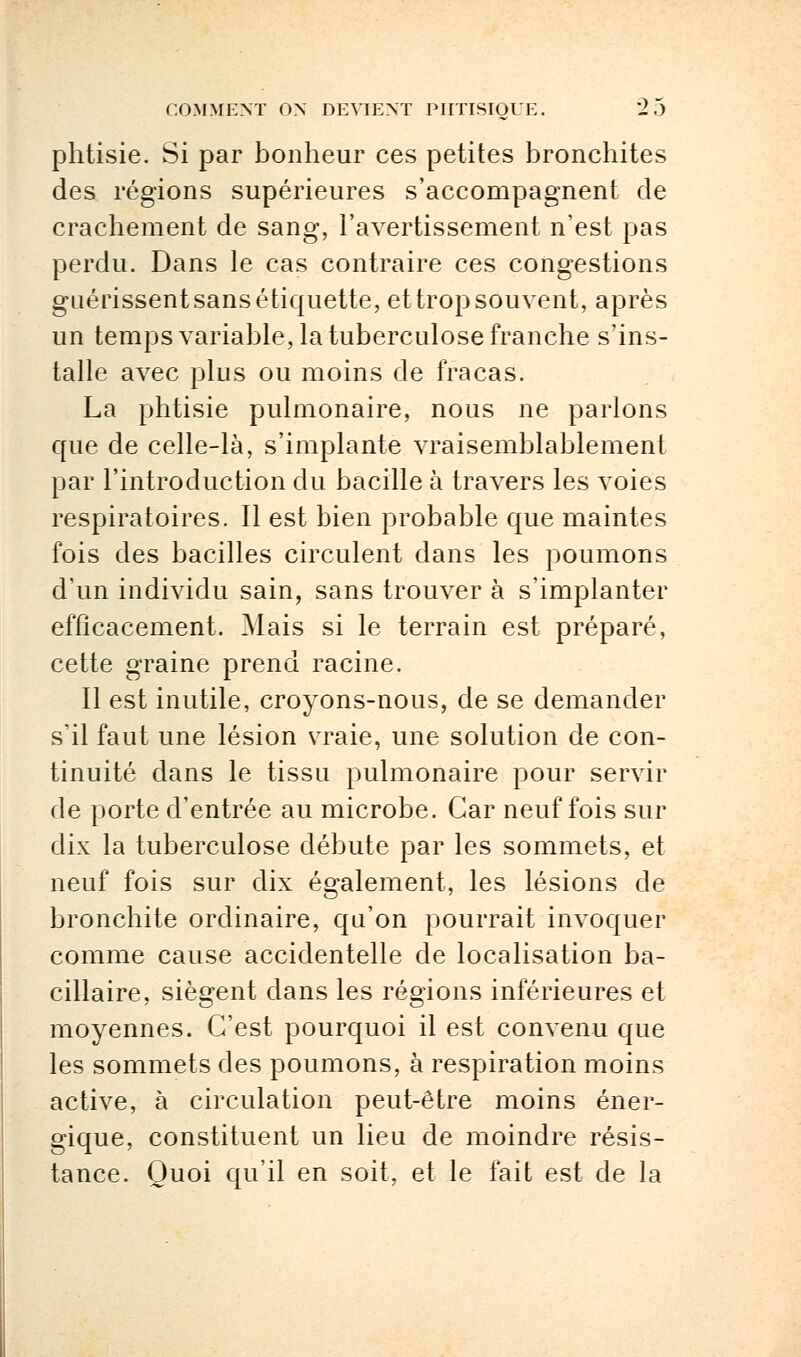 phtisie. Si par bonheur ces petites bronchites des régions supérieures s'accompagnent de crachement de sang, l'avertissement n'est pas perdu. Dans le cas contraire ces congestions guérissent sans étiquette, et trop souvent, après un temps variable, la tuberculose franche s'ins- talle avec plus ou moins de fracas. La phtisie pulmonaire, nous ne parlons que de celle-là, s'implante vraisemblablement par l'introduction du bacille à travers les voies respiratoires. Il est bien probable que maintes fois des bacilles circulent dans les poumons d'un individu sain, sans trouver à s'implanter efficacement. Mais si le terrain est préparé, cette graine prend racine. Il est inutile, croyons-nous, de se demander s'il faut une lésion vraie, une solution de con- tinuité dans le tissu pulmonaire pour servir de porte d'entrée au microbe. Car neuf fois sur dix la tuberculose débute par les sommets, et neuf fois sur dix également, les lésions de bronchite ordinaire, qu'on pourrait invoquer comme cause accidentelle de localisation ba- cillaire, siègent dans les régions inférieures et moyennes. C'est pourquoi il est convenu que les sommets des poumons, à respiration moins active, à circulation peut-être moins éner- gique, constituent un lieu de moindre résis- tance. Quoi qu'il en soit, et le fait est de la