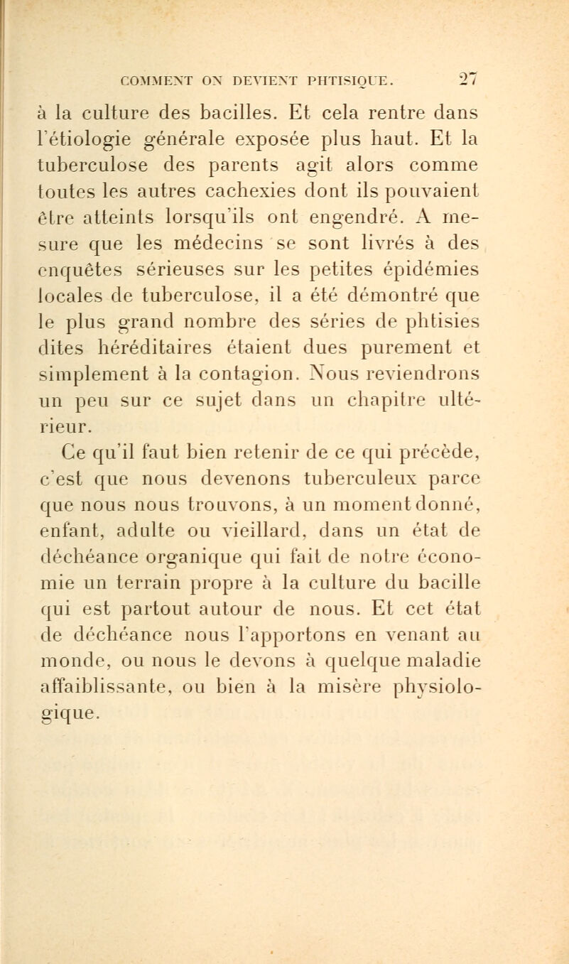 à la culture des bacilles. Et cela rentre dans l'étiologie générale exposée plus haut. Et la tuberculose des parents agit alors comme toutes les autres cachexies dont ils pouvaient être atteints lorsqu'ils ont engendré. A me- sure que les médecins se sont livrés à des enquêtes sérieuses sur les petites épidémies locales de tuberculose, il a été démontré que le plus grand nombre des séries de phtisies dites héréditaires étaient dues purement et simplement à la contagion. Nous reviendrons un peu sur ce sujet dans un chapitre ulté- rieur. Ce qu'il faut bien retenir de ce qui précède, c'est que nous devenons tuberculeux parce que nous nous trouvons, à un moment donné, enfant, adulte ou vieillard, dans un état de déchéance organique qui fait de notre écono- mie un terrain propre à la culture du bacille qui est partout autour de nous. Et cet état de déchéance nous l'apportons en venant au monde, ou nous le devons à quelque maladie affaiblissante, ou bien à la misère physiolo- gique.