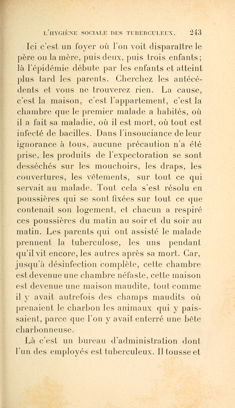 Ici c'est un foyer où l'on voit disparaître le père ou la mère, puis deux, puis trois enfants ; là l'épidémie débute par les enfants et atteint plus tard les parents. Cherchez les antécé- dents et vous ne trouverez rien. La cause, c'est la maison, c'est l'appartement, c'est la chambre que le premier malade a habités, où il a fait sa maladie, où il est mort, où tout est infecté de bacilles. Dans l'insouciance de leur ignorance à tous, aucune précaution n'a été prise, les produits de l'expectoration se sont desséchés sur les mouchoirs, les draps, les couvertures, les vêtements, sur tout ce qui servait au malade. Tout cela s'est résolu en poussières qui se sont fixées sur tout ce que contenait son logement, et chacun a respiré ces poussières du matin au soir et du soir au matin. Les parents qui ont assisté le malade prennent la tuberculose, les uns pendant qu'il vit encore, les autres après sa mort. Car, jusqu'à désinfection complète, cette chambre est devenue une chambre néfaste, cette maison est devenue une maison maudite, tout comme il y avait autrefois des champs maudits où prenaient le charbon les animaux qui y pais- saient, parce que l'on y avait enterré une bête charbonneuse. Là c'est un bureau d'administration dont l'un des employés est tuberculeux. Il tousse et