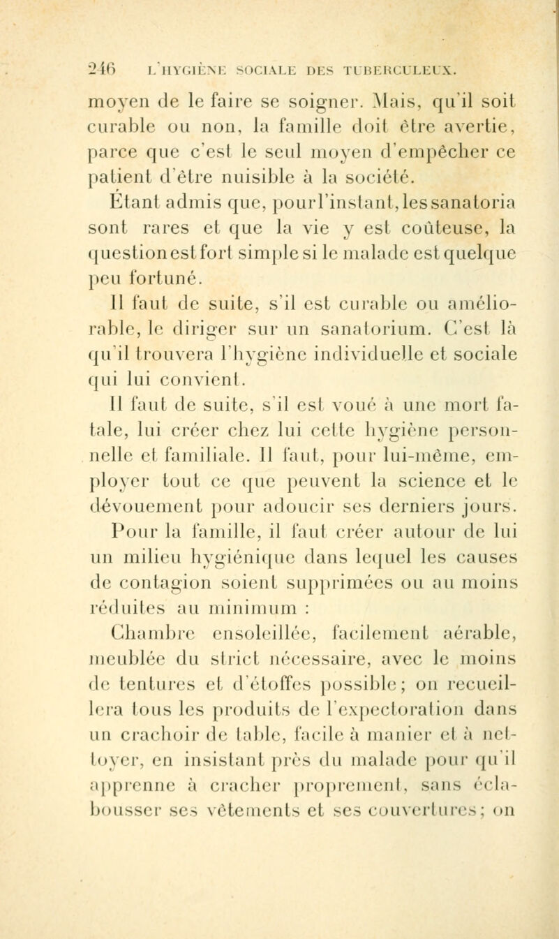 moyen de le faire se soigner. Mais, qu'il soit curable ou non, la famille doit être avertie, parce que c'est le seul moyen d'empêcher ce patient d'être nuisible à la société. Etant admis que, pouiTinstant,lessanatoria sont rares et que la vie y est coûteuse, la questionestfort simple si le malade est quelque peu fortuné. 11 faut de suite, s'il est curable ou amélio- rable, le diriger sur un sanatorium. C'est là qu'il trouvera l'hygiène individuelle et sociale qui lui convient. 11 faut de suite, s'il est voué à une mort fa- tale, lui créer chez lui cette hygiène person- nelle et familiale. 11 faut, pour lui-même, em- ployer tout ce que peuvent la science et le dévouement pour adoucir ses derniers jours. Pour la famille, il faut créer autour de lui un milieu hygiénique dans lequel les causes de contagion soient supprimées ou au moins réduites au minimum : Chambre ensoleillée, facilement aérable, meublée du strict nécessaire, avec le moins de tentures cl d'étoffes possible; on recueil- lera tous les produits de l'expectoration dans un crachoir de table, facile à manier <vl ;> aet- toyer, en insistant près du malade pour qu'il apprenne à cracher proprement, s.ans écla- bousser ses vêtements <•! ses couvertures: on