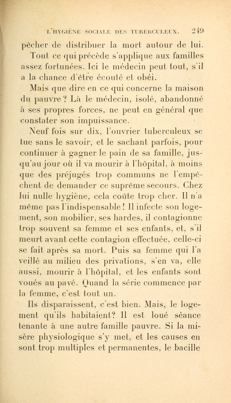 pêcher de distribuer la mort autour de lui. Tout ce qui précède s'applique aux familles assez fortunées. Ici le médecin peut tout, s'il a la chance d'être écouté et obéi. Mais que dire en ce qui concerne la maison du pauvre ? Là le médecin, isolé, abandonné à ses propres forces, ne peut en général que constater son impuissance. Xeuf fois sur dix, l'ouvrier tuberculeux se tue sans le savoir, et le sachant parfois, pour continuer à gagner le pain de sa famille, jus- qu'au jour où il va mourir à l'hôpital, à moins que des préjugés trop communs ne l'empê- chent de demander ce suprême secours. Chez lui nulle hygiène, cela coûte trop cher. Il n'a même pas l'indispensable î II infecte son loge- ment, son mobilier, ses hardes, il contagionne trop souvent sa femme et ses enfants, et, s'il meurt avant cette contagion effectuée, celle-ci se fait après sa mort. Puis sa femme qui l'a veillé au milieu des privations, s'en va, elle aussi, mourir à l'hôpital, et les enfants sont voués au pavé. Quand la série commence par la femme, c'est tout un. Ils disparaissent, c'est bien. Mais, le loge- ment qu'ils habitaient? Il est loué séance tenante à une autre famille pauvre. Si la mi- sère physiologique s'y met, et les causes en sont trop multiples et permanentes, le bacille