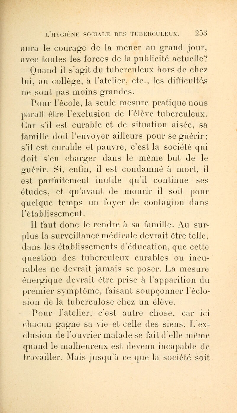 aura le courage de la mener au grand jour, avec toutes les forces de la publicité actuelle? Quand il s'agit du tuberculeux hors de chez lui, au collège, à l'atelier, etc., les difficultés ne sont pas moins grandes. Pour l'école, la seule mesure pratique nous paraît être l'exclusion de l'élève tuberculeux. Car s'il est curable et de situation aisée, sa famille doit l'envoyer ailleurs pour se guérir ; s'il est curable et pauvre, c'est la société qui doit s'en charger clans le même but de le guérir. Si, enfin, il est condamné à mort, il est parfaitement inutile qu'il continue ses études, et qu'avant de mourir il soit pour quelque temps un foyer de contagion clans l'établissement. Il faut donc le rendre à sa famille. Au sur- plus la surveillance médicale devrait être telle, dans les établissements d'éducation, que cette question des tuberculeux curables ou incu- rables ne devrait jamais se poser. La mesure énergique devrait être prise à l'apparition du premier symptôme, faisant soupçonner l'éclo- sion de la tuberculose chez un élève. Pour l'atelier, c'est autre chose, car ici chacun gagne sa vie et celle des siens. L'ex- clusion de l'ouvrier malade se fait d'elle-même quand le malheureux est devenu incapable de travailler. Mais jusqu'à ce que la société soit