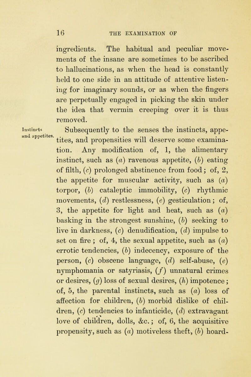 ingredients. The habitual and peculiar move- ments of the insane are sometimes to be ascribed to hallucinations, as when the head is constantly held to one side in an attitude of attentive listen- ing for imaginary sounds, or as when the fingers are perpetually engaged in picking the skin under the idea that vermin creeping over it is thus removed, instincts Subsequently to the senses the instincts, appe- anil appetites. ,., , ... .„ -. tites, and propensities will deserve some examina- tion. Any modification of, 1, the alimentary instinct, such as (a) ravenous appetite, (b) eating of filth, (c) prolonged abstinence from food; of, 2, the appetite for muscular activity, such as (a) torpor, (b) cataleptic immobility, (c) rhythmic movements, (d) restlessness, (e) gesticulation; of, 3, the appetite for light and heat, such as (a) basking in the strongest sunshine, (b) seeking to live in darkness, (c) denudification, (d) impulse to set on fire ; of, 4, the sexual appetite, such as (a) errotic tendencies, (b) indecency, exposure of the person, (c) obscene language, (d) self-abuse, (e) nymphomania or satyriasis, (/) unnatural crimes or desires, (g) loss of sexual desires, (h) impotence; of, 5, the parental instincts, such as (a) loss of affection for children, (o) morbid dislike of chil- dren, (c) tendencies to infanticide, (d) extravagant love of children, dolls, &c.; of, 6, the acquisitive propensity, such as (a) motiveless theft, (b) hoard-