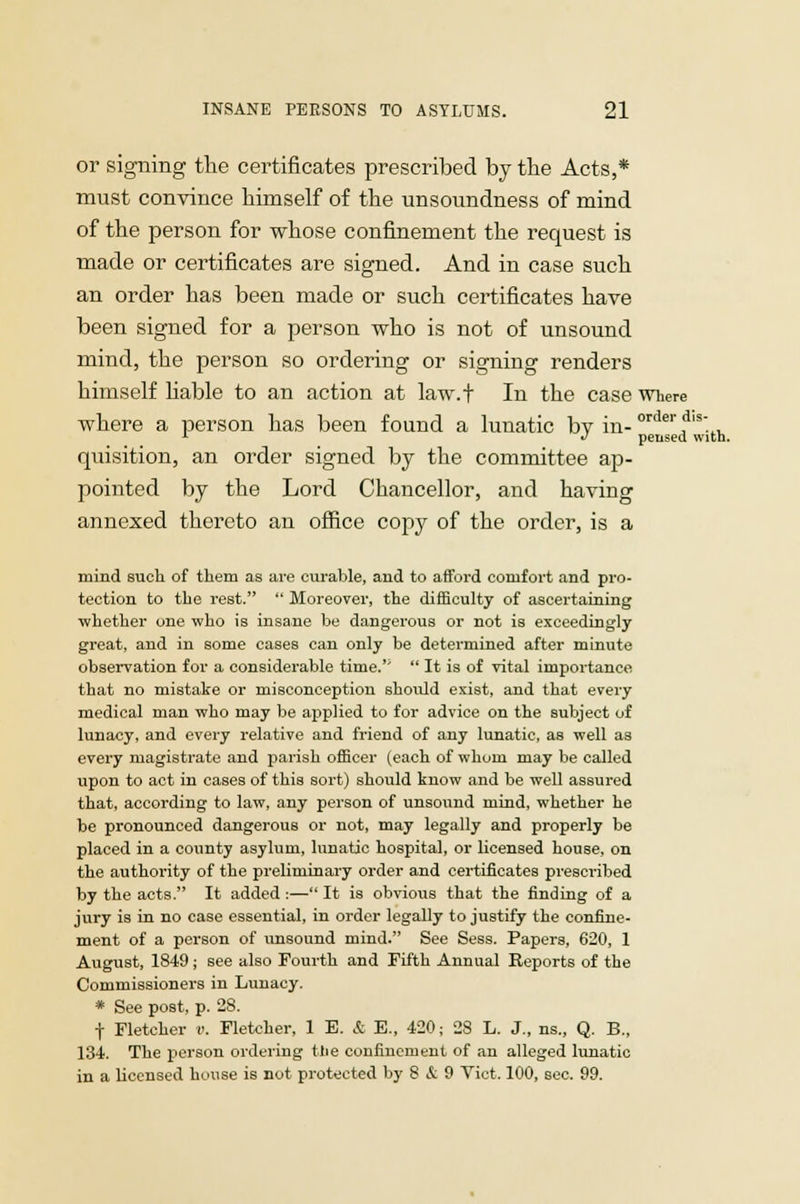 or signing the certificates prescribed by the Acts,* must convince himself of the unsoundness of mind of the person for whose confinement the request is made or certificates are signed. And in case such an order has been made or such certificates have been signed for a person who is not of unsound mind, the person so ordering or signing renders himself hable to an action at law.t In the case where where a person has been found a lunatic bv in-order d,s- x J pensed with. quisition, an order signed by the committee ap- pointed by the Lord Chancellor, and having annexed thereto an office copy of the order, is a mind such of them as are curable, and to afford comfort and pro- tection to the rest.  Moreover, the difficulty of ascertaining whether one who is insane be dangerous or not is exceedingly great, and in some cases can only be determined after minute observation for a considerable time.''  It is of vital importance that no mistake or misconception should exist, and that every medical man who may be applied to for advice on the subject of lunacy, and every relative and friend of any lunatic, as well as every magistrate and parish officer (each of whom may be called upon to act in cases of this sort) should know and be well assured that, according to law, any person of unsound mind, whether he be pronounced dangerous or not, may legally and properly be placed in a county asylum, lunatic hospital, or licensed house, on the authority of the preliminary order and certificates prescribed by the acts. It added :— It is obvious that the finding of a jury is in no case essential, in order legally to justify the confine- ment of a person of unsound mind. See Sess. Papers, 620, 1 August, 1849; see also Fourth and Fifth Annual Reports of the Commissioners in Lunacy. * See post, p. 28. f Fletcher v. Fletcher, 1 E. & E., 420; 28 L. J., ns., Q. B., 134. The person ordering the confinement of an alleged lunatic in a licensed house is not protected by 8 & 9 Vict. 100, sec. 99.