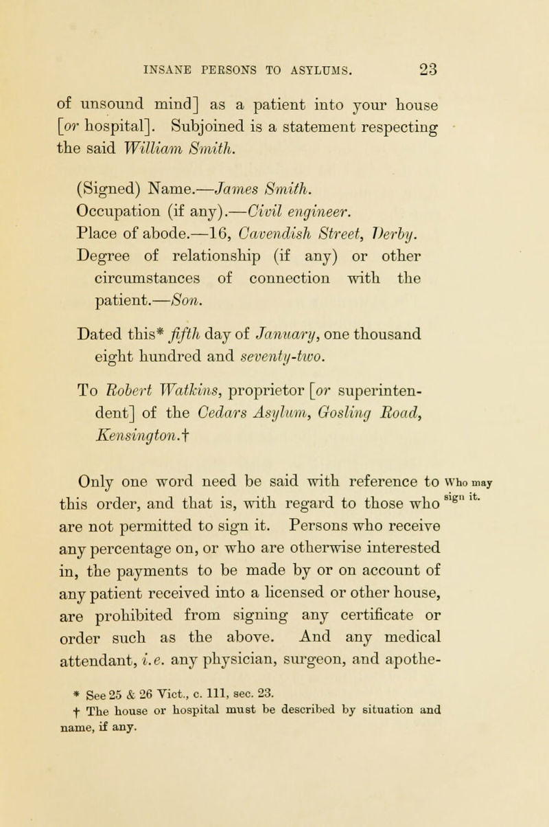 of unsound mind] as a patient into your house [or hospital]. Subjoined is a statement respecting the said William Smith. (Signed) Name.—James Smith. Occupation (if any).—Civil engineer. Place of abode.—16, Cavendish Street, Derby. Degree of relationship (if any) or other circumstances of connection with the patient.—Son. Dated this* fifth day of January, one thousand eight hundred and seventy-two. To Robert Watkins, proprietor [or superinten- dent] of the Cedars Asylum, Gosling Road, Kensington.^ Only one word need be said with reference to who may this order, and that is, with regard to those who81g are not permitted to sign it. Persons who receive any percentage on, or who are otherwise interested in, the payments to be made by or on account of any patient received into a licensed or other house, are prohibited from signing any certificate or order such as the above. And any medical attendant, i.e. any physician, surgeon, and apothe- * See 25 & 26 Vict., c. Ill, sec. 23. f The house or hospital must be described by situation and name, if any.