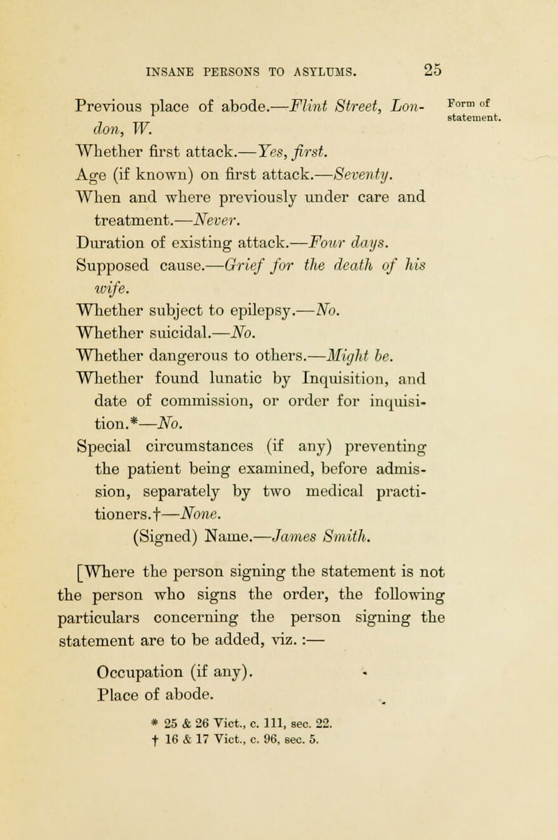 Previous place of abode.—Flint Street, Lon- Form of statement. don, W. Whether first attack.—Yes, first. Age (if known) on first attack.—Seventy. When and where previously under care and treatment.—Never. Duration of existing attack.—Four days. Supposed cause.—Grief for the death of his ivife. Whether subject to epilepsy.—No. Whether suicidal.—No. Whether dangerous to others.—Might be. Whether found lunatic by Inquisition, and date of commission, or order for inquisi- tion.*—No. Special circumstances (if any) preventing the patient being examined, before admis- sion, separately by two medical practi- tioners . t—None. (Signed) Name.—James Smith. [Where the person signing the statement is not the person who signs the order, the following particulars concerning the person signing the statement are to be added, viz. :— Occupation (if any). Place of abode. * 25 & 26 Vict., c. Ill, sec. 22. t 16 & 17 Vict., c. 96, sec. 5.