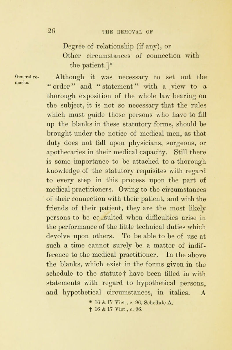 Degree of relationship (if any), or Other circumstances of connection with the patient.]* General re- Although it was necessary to set out the IT! RI1 K ft order and statement with a view to a thorough exposition of the whole law bearing on the subject, it is not so necessary that the rules which must guide those persons who have to fill up the blanks in these statutory forms, should be brought under the notice of medical men, as that duty does not fall upon physicians, surgeons, or apothecaries in their medical capacity. Still there is some importance to be attached to a thorough knowledge of the statutory requisites with regard to every step in this process upon the part of medical practitioners. Owing to the circumstances of their connection with their patient, and with the friends of their patient, they are the most likely persons to be consulted when difficulties arise in the performance of the little technical duties which devolve upon others. To be able to be of use at such a time cannot surely be a matter of indif- ference to the medical practitioner. In the above the blanks, which exist in the forms given in the schedule to the statute! have been filled in with statements with regard to hypothetical persons, and hypothetical circumstances, in italics. A * 16 & 17 Vict., c. 96, Schedule A. t 16 & 17 Vict., c. 96.