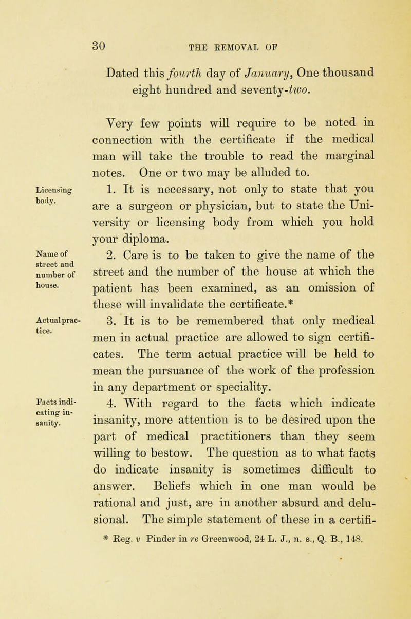 Dated this fourth day of January, One thousand eight hundred and seventy-too. Licensing body. Name of street and number of house. Actual prac- tice. Facts indi- cating in- sanity. Very few points will require to be noted in connection with the certificate if the medical man will take the trouble to read the marginal notes. One or two may be alluded to. 1. It is necessary, not only to state that you are a surgeon or physician, but to state the Uni- versity or licensing body from which you hold your diploma. 2. Care is to be taken to give the name of the street and the number of the house at which the patient has been examined, as an omission of these will invalidate the certificate.* 3. It is to be remembered that only medical men in actual practice are allowed to sign certifi- cates. The term actual practice will be held to mean the pursuance of the work of the profession in any department or speciality. 4. With regard to the facts which indicate insanity, more attention is to be desired upon the part of medical practitioners than they seem willing to bestow. The question as to what facts do indicate insanity is sometimes difficult to answer. Beliefs which in one man would be rational and just, are in another absurd and delu- sional. The simple statement of these in a certifi- * Reg. v Pinder in re Greenwood, 24 L. J., n. s., Q. B., 148.