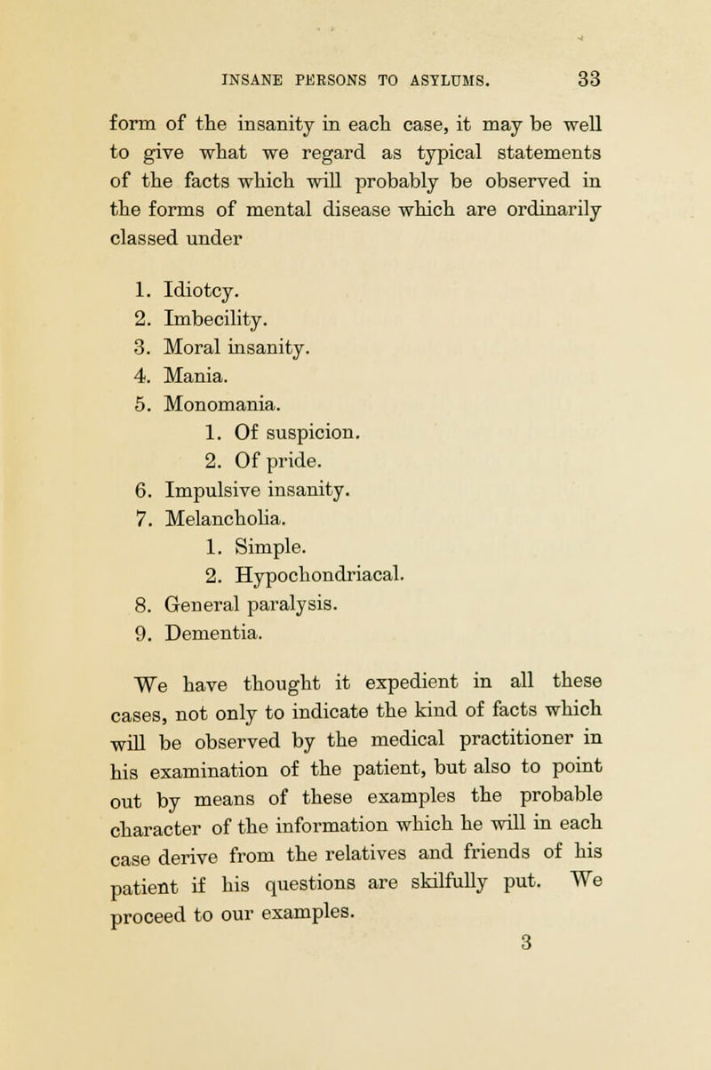 form of the insanity in each case, it may be well to give what we regard as typical statements of the facts which will probably be observed in the forms of mental disease which are ordinarily classed under 1. Idiotcy. 2. Imbecility. 3. Moral insanity. 4. Mania. 5. Monomania. 1. Of suspicion. 2. Of pride. 6. Impulsive insanity. 7. Melancholia. 1. Simple. 2. Hypochondriacal. 8. General paralysis. 9. Dementia. We have thought it expedient in all these cases, not only to indicate the kind of facts which will be observed by the medical practitioner in his examination of the patient, but also to point out by means of these examples the probable character of the information which he will in each case derive from the relatives and friends of his patient if his questions are skilfully put. We proceed to our examples. 3