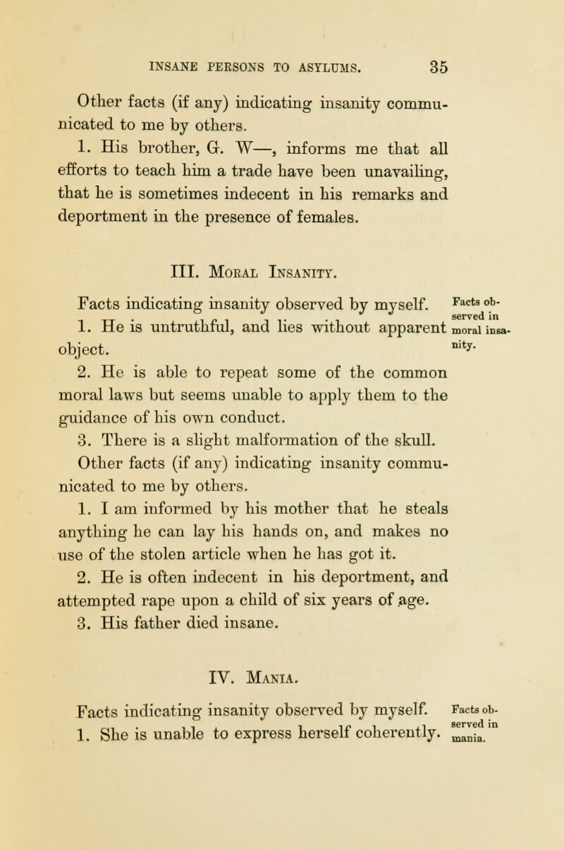 Other facts (if any) indicating insanity commu- nicated to me by others. 1. His brother, G. W—, informs me that all efforts to teach him a trade have been unavailing, that he is sometimes indecent in his remarks and deportment in the presence of females. III. Moral Insanity. Facts indicating insanity observed by myself. Facts °*- 1. He is untruthful, and lies without apparent moral insa- object. nity- 2. He is able to repeat some of the common moral laws but seems unable to apply them to the guidance of his own conduct. 3. There is a slight malformation of the skull. Other facts (if any) indicating insanity commu- nicated to me by others. 1. I am informed by his mother that he steals anything he can lay his hands on, and makes no use of the stolen article when he has got it. 2. He is often indecent in his deportment, and attempted rape upon a child of six years of .age. 3. His father died insane. IV. Mania. Facts indicating insanity observed by myself. Facts ob- 1. She is unable to express herself coherently serred in mania.