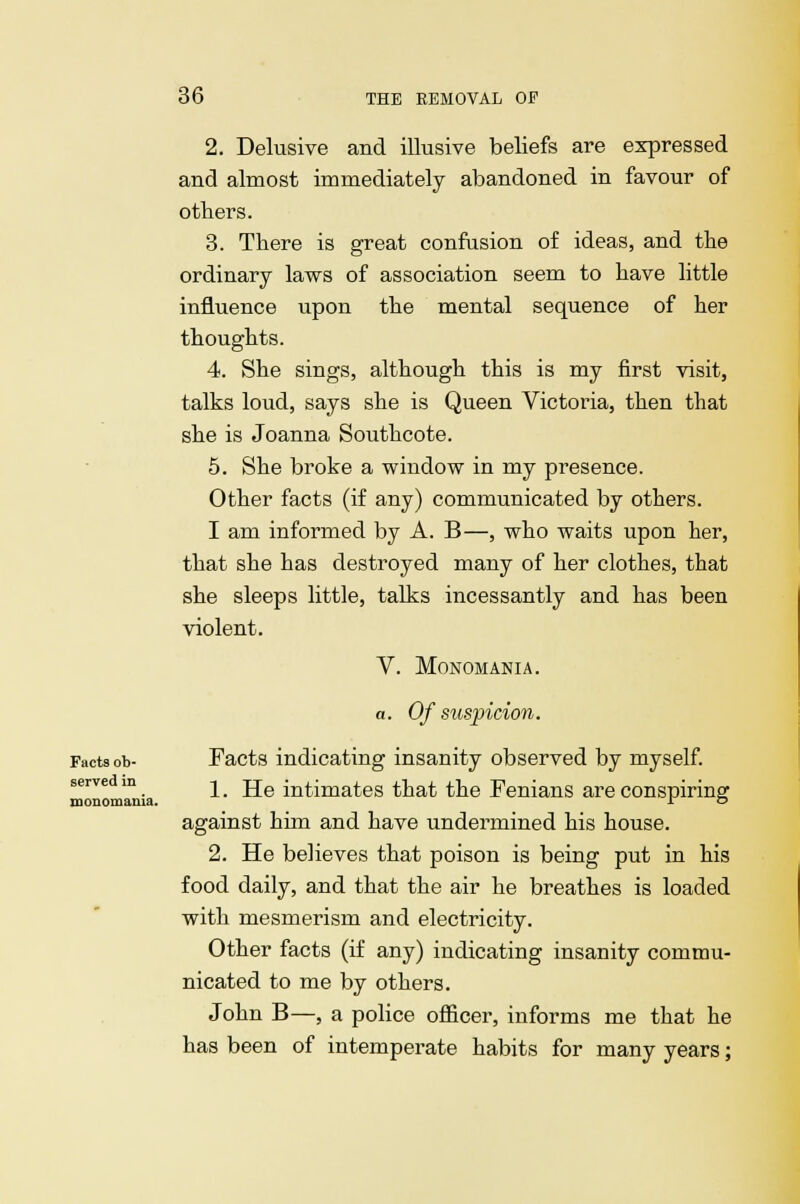 2. Delusive and illusive beliefs are expressed and almost immediately abandoned in favour of others. 3. There is great confusion of ideas, and the ordinary laws of association seem to have little influence upon the mental sequence of her thoughts. 4. She sings, although this is my first visit, talks loud, says she is Queen Victoria, then that she is Joanna Southcote. 5. She broke a window in my presence. Other facts (if any) communicated by others. I am informed by A. B—, who waits upon her, that she has destroyed many of her clothes, that she sleeps little, talks incessantly and has been violent. V. Monomania. a. Of suspicion. Facts ob- Facts indicating insanity observed by myself, serve m -^ j^& m^jma^es ^^ ^he Fenians are conspiring: monomania. r o against him and have undermined his house. 2. He believes that poison is being put in his food daily, and that the air he breathes is loaded with mesmerism and electricity. Other facts (if any) indicating insanity commu- nicated to me by others. John B—, a police officer, informs me that he has been of intemperate habits for many years;