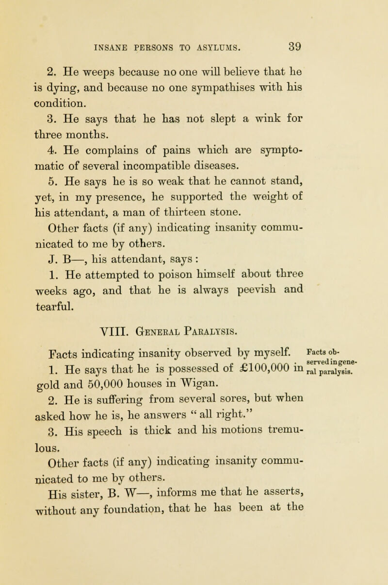 2. He weeps because no one will believe that lie is dying, and because no one sympathises with his condition. 3. He says that he has not slept a wink for three months. 4. He complains of pains which are sympto- matic of several incompatible diseases. 5. He says he is so weak that he cannot stand, yet, in my presence, he supported the weight of his attendant, a man of thirteen stone. Other facts (if any) indicating insanity commu- nicated to me by others. J. B—, his attendant, says : 1. He attempted to poison himself about three weeks ago, and that he is always peevish and tearful. VIII. General Paralysis. Facts indicating insanity observed by myself. Facts ob- 1. He says that he is possessed of £100,000 in ^para^is.6 gold and 50,000 houses in Wigan. 2. He is suffering from several sores, but when asked how he is, he answers  all right. 3. His speech is thick and his motions tremu- lous. Other facts (if any) indicating insanity commu- nicated to me by others. His sister, B. W—, informs me that he asserts, without any foundation, that he has been at the