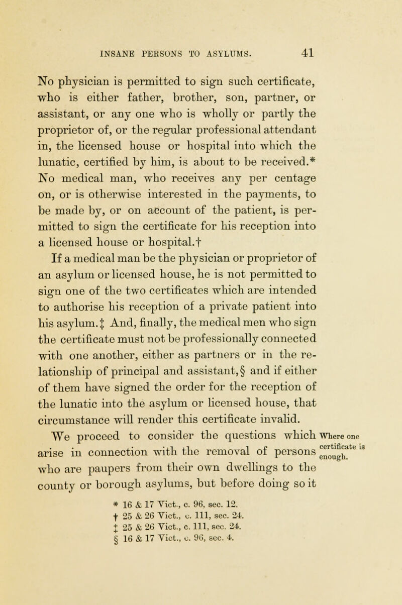 No physician is permitted to sign such certificate, who is either father, brother, son, partner, or assistant, or any one who is wholly or partly the proprietor of, or the regular professional attendant in, the licensed house or hospital into which the lunatic, certified by him, is about to be received.* No medical man, who receives any per centage on, or is otherwise interested in the payments, to be made by, or on account of the patient, is per- mitted to sign the certificate for his reception into a licensed house or hospital.t If a medical man be the physician or proprietor of an asylum or licensed house, he is not permitted to sign one of the two certificates which are intended to authorise his reception of a private patient into his asylum.J And, finally, the medical men who sign the certificate must not be professionally connected with one another, either as partners or in the re- lationship of principal and assistant,! and if either of them have signed the order for the reception of the lunatic into the asylum or licensed house, that circumstance will render this certificate invalid. We proceed to consider the questions which where one arise in connection with the removal of persons c™0' £ate li who are paupers from their own dwellings to the county or borough asylums, but before doing so it * 16 & 17 Vict., c. 96, sec. 12. f 25 & 26 Vict., u. Ill, sec. 24. J 25 & 26 Vict., c. Ill, sec. 24. § 16 & 17 Vict., u. 96, sec. 4.