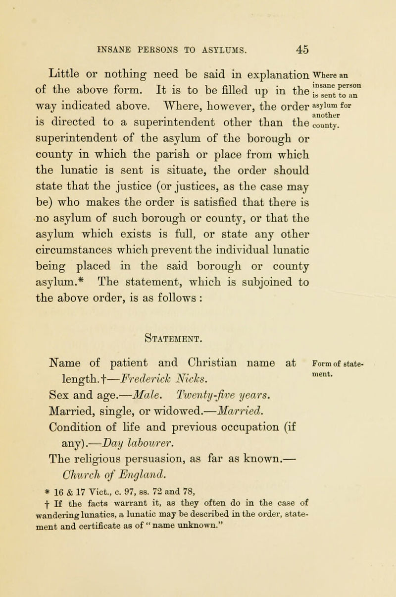 Little or nothing need be said in explanation where an of the above form. It is to be filled up in the^TttnT way indicated above. Where, however, the order asylum for is directed to a superintendent other than the county. superintendent of the asylum of the borough or county in which the parish or place from which the lunatic is sent is situate, the order should state that the justice (or justices, as the case may be) who makes the order is satisfied that there is no asylum of such borough or county, or that the asylum which exists is full, or state any other circumstances which prevent the individual lunatic being placed in the said borough or county asylum.* The statement, which is subjoined to the above order, is as follows : Statement. Name of patient and Christian name at Form of state- length, t—Frederick Nicks. Sex and age.—Male. Twenty-Jive years. Married, single, or widowed.—Married. Condition of hfe and previous occupation (if any).—Day labourer. The religious persuasion, as far as known.— Church of England. * 16 & 17 Vict., c. 97, ss. 72 and 78, f If the facts -warrant it, as they often do in the case of wandering lunatics, a lunatic may be described in the order, state- ment and certificate as of  name unknown.