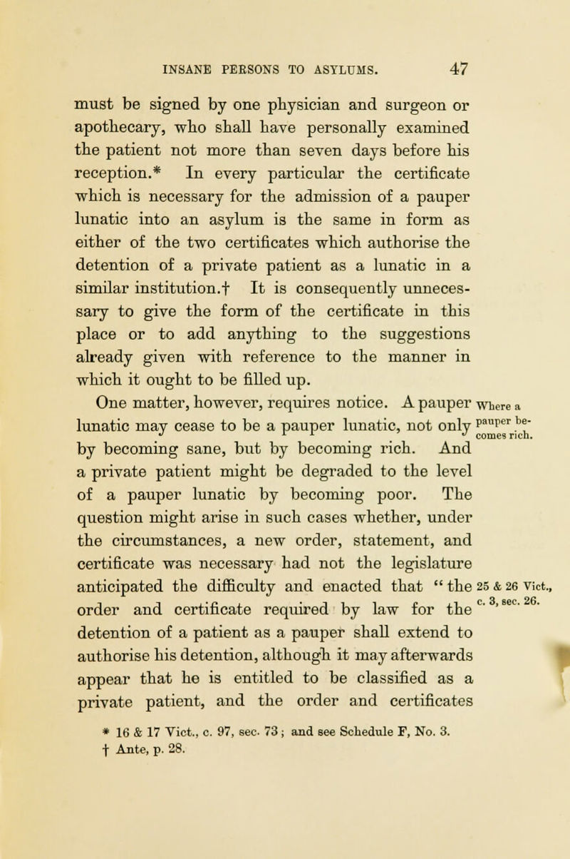 must be signed by one physician and surgeon or apothecary, who shall have personally examined the patient not more than seven days before his reception.* In every particular the certificate which is necessary for the admission of a pauper lunatic into an asylum is the same in form as either of the two certificates which authorise the detention of a private patient as a lunatic in a similar institution.f It is consequently unneces- sary to give the form of the certificate in this place or to add anything to the suggestions already given with reference to the manner in which it ought to be filled up. One matter, however, requires notice. A pauper where a lunatic mav cease to be a pauper lunatic, not onlv Paufer he' J L L * comes rich. by becoming sane, but by becoming rich. And a private patient might be degraded to the level of a pauper lunatic by becoming poor. The question might arise in such cases whether, under the circumstances, a new order, statement, and certificate was necessary had not the legislature anticipated the difficulty and enacted that  the 25 & 26 Vict, order and certificate required by law for thec' detention of a patient as a pauper shall extend to authorise his detention, although it may afterwards appear that he is entitled to be classified as a private patient, and the order and certificates * 16 & 17 Vict., c. 97, sec 73; and Bee Schedxile F, No. 3. t Ante, p. 28. !