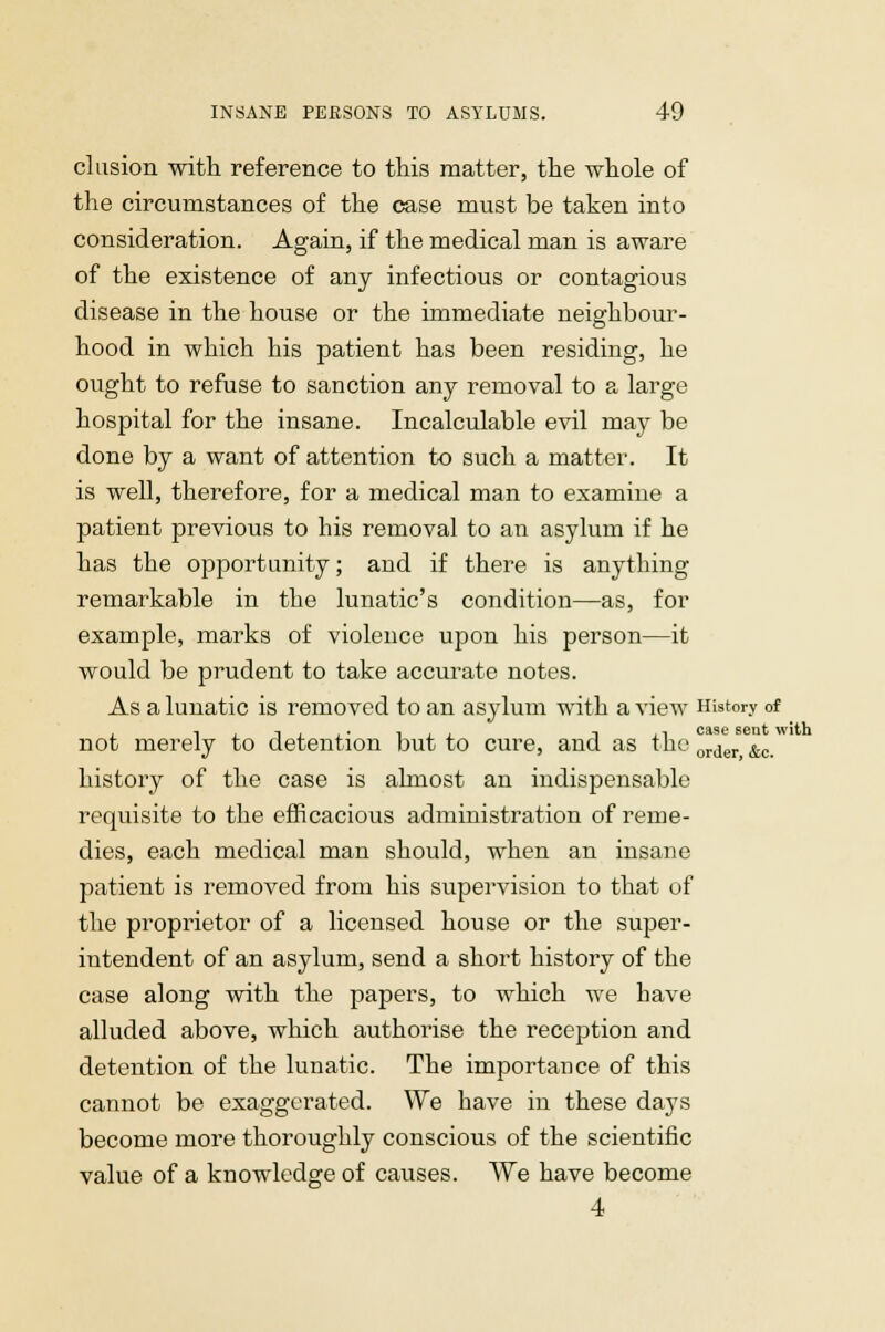 elusion with reference to this matter, the whole of the circumstances of the case must be taken into consideration. Again, if the medical man is aware of the existence of any infectious or contagious disease in the house or the immediate neighbour- hood in which his patient has been residing, he ought to refuse to sanction any removal to a large hospital for the insane. Incalculable evil may be done by a want of attention to such a matter. It is well, therefore, for a medical man to examine a patient previous to his removal to an asylum if he has the opportunity; and if there is anything remarkable in the lunatic's condition—as, for example, marks of violence upon his person—it would be prudent to take accurate notes. As a lunatic is removed to an asylum with a view History of not merely to detention but to cure, and as the order &c history of the case is almost an indispensable requisite to the efficacious administration of reme- dies, each medical man should, when an insane patient is removed from his supervision to that of the proprietor of a licensed house or the super- intendent of an asylum, send a short history of the case along with the papers, to which we have alluded above, which authorise the reception and detention of the lunatic. The importance of this cannot be exaggerated. We have in these days become more thoroughly conscious of the scientific value of a knowledge of causes. We have become 4