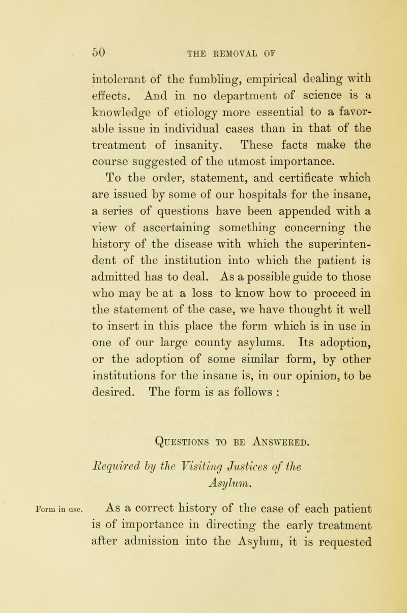 intolerant of the fumbling, empirical dealing with effects. And in no department of science is a knowledge of etiology more essential to a favor- able issue in individual cases than in that of the treatment of insanity. These facts make the course suggested of the utmost importance. To the order, statement, and certificate which are issued by some of our hospitals for the insane, a series of questions have been appended with a view of ascertaining something concerning the history of the disease with which the superinten- dent of the institution into which the patient is admitted has to deal. As a possible guide to those who may be at a loss to know how to proceed in the statement of the case, we have thought it well to insert in this place the form which is in use in one of our large county asylums. Its adoption, or the adoption of some similar form, by other institutions for the insane is, in our opinion, to be desired. The form is as follows : Questions to be Answered. Required by the Visiting Justices of the Asylum. Form m use. As a correct history of the case of each patient is of importance in directing the early treatment after admission into the Asylum, it is requested