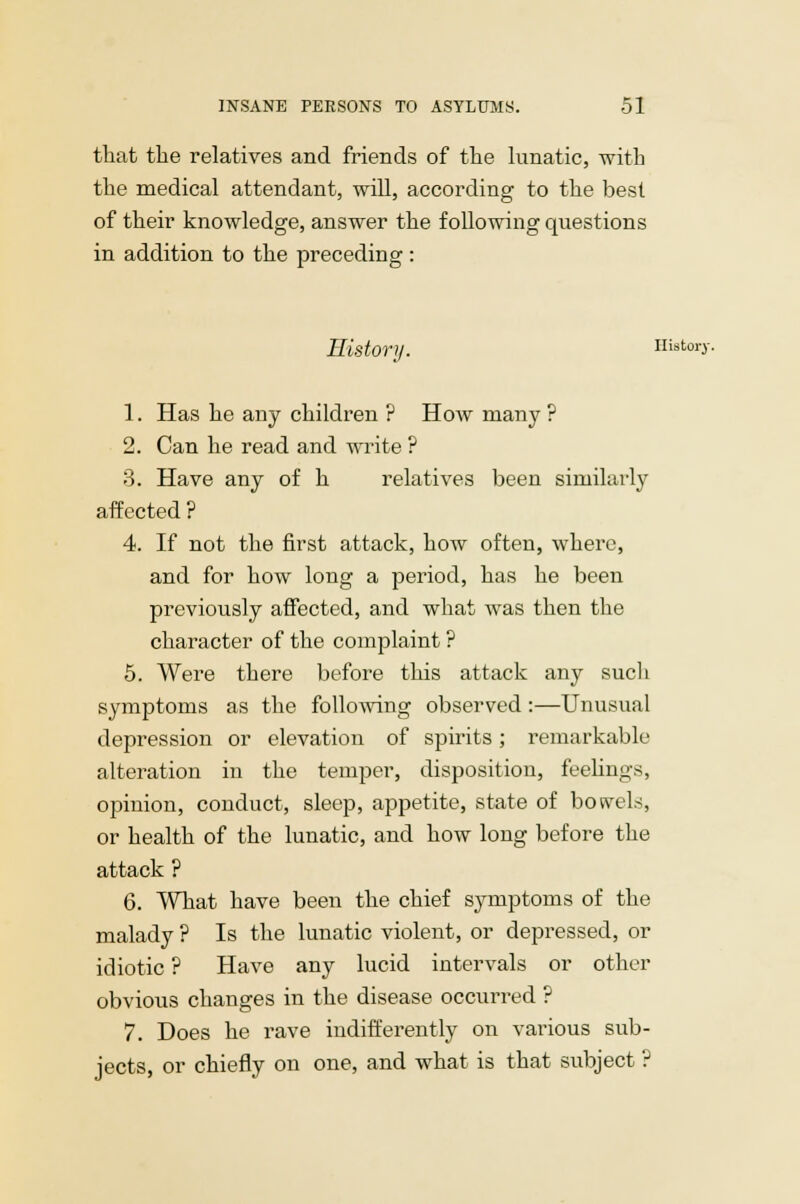that the relatives and friends of the lunatic, with the medical attendant, will, according to the best of their knowledge, answer the following questions in addition to the preceding : History. History. 1. Has he any children ? How many ? 2. Can he read and write ? 3. Have any of h relatives been similarly affected ? 4. If not the first attack, how often, where, and for how long a period, has he been previously affected, and what was then the character of the complaint ? 5. Were there before this attack any such symptoms as the following observed :—Unusual depression or elevation of spirits ; remarkable alteration in the temper, disposition, feelings, opinion, conduct, sleep, appetite, state of bowels, or health of the lunatic, and how long before the attack ? 6. What have been the chief symptoms of the malady ? Is the lunatic violent, or depressed, or idiotic ? Have any lucid intervals or other obvious changes in the disease occurred ? 7. Does he rave indifferently on various sub- jects, or chiefly on one, and what is that subject ?