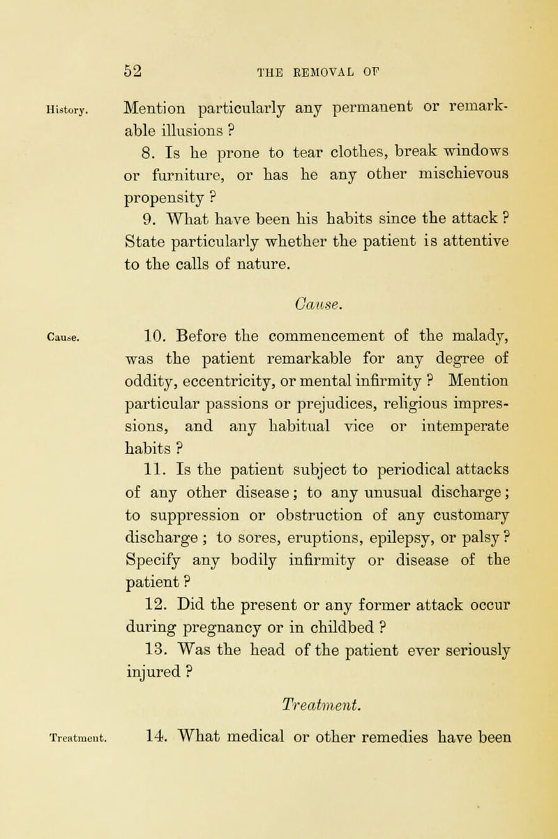 History. Mention particularly any permanent or remark- able illusions ? 8. Is he prone to tear clothes, break windows or furniture, or has he any other mischievous propensity ? 9. What have been his habits since the attack ? State particularly whether the patient is attentive to the calls of nature. Cause. Cause. 10. Before the commencement of the malady, was the patient remarkable for any degree of oddity, eccentricity, or mental infirmity ? Mention particular passions or prejudices, religious impres- sions, and any habitual vice or intemperate habits ? 11. Is the patient subject to periodical attacks of any other disease; to any unusual discharge; to suppression or obstruction of any customary discharge ; to sores, eruptions, epilepsy, or palsy ? Specify any bodily infirmity or disease of the patient ? 12. Did the present or any former attack occur during pregnancy or in childbed ? 13. Was the head of the patient ever seriously injured ? Treatment. Treatment. 14. What medical or other remedies have been