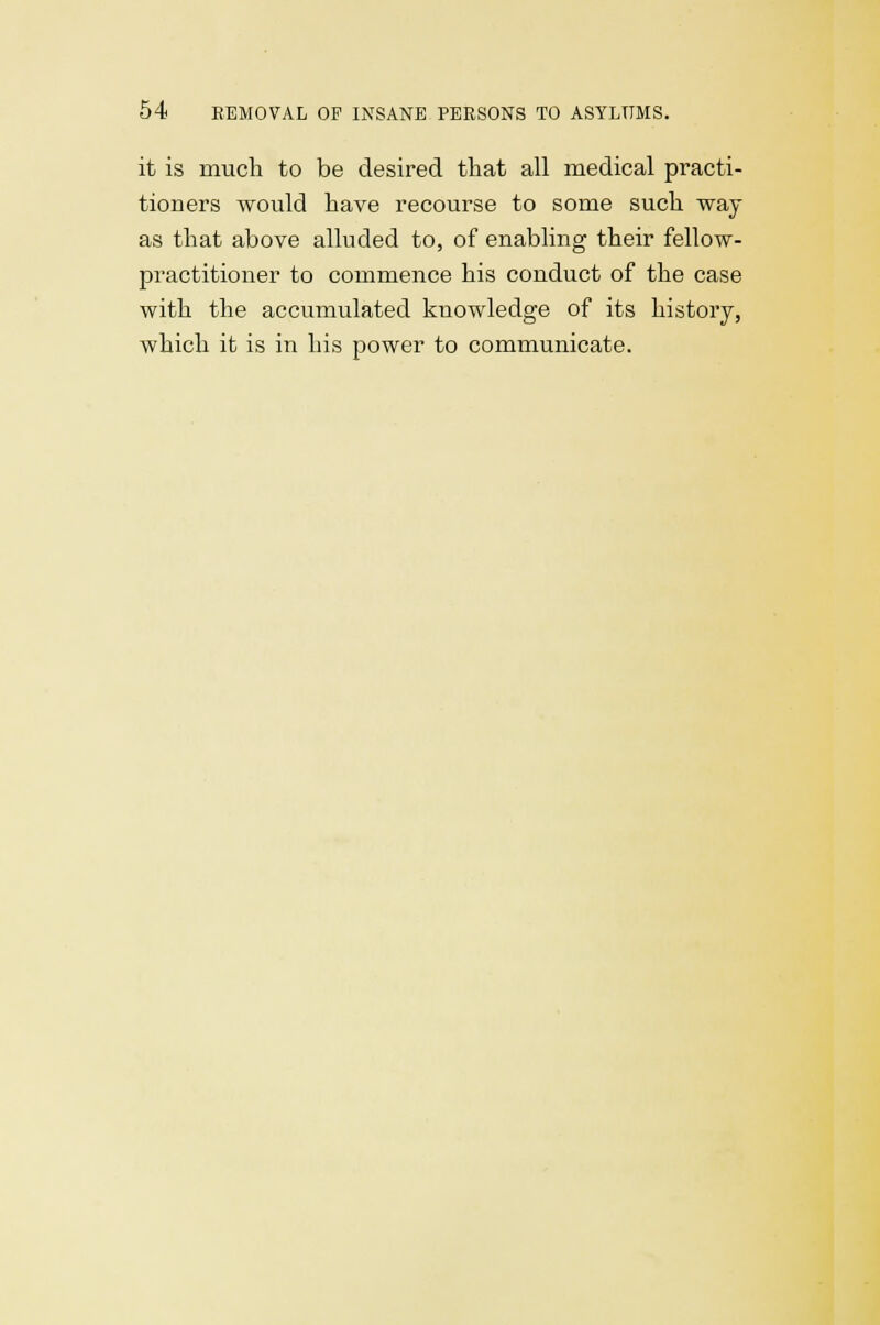 it is much to be desired that all medical practi- tioners would have recourse to some such way as that above alluded to, of enabling their fellow- practitioner to commence his conduct of the case with the accumulated knowledge of its history, which it is in his power to communicate.