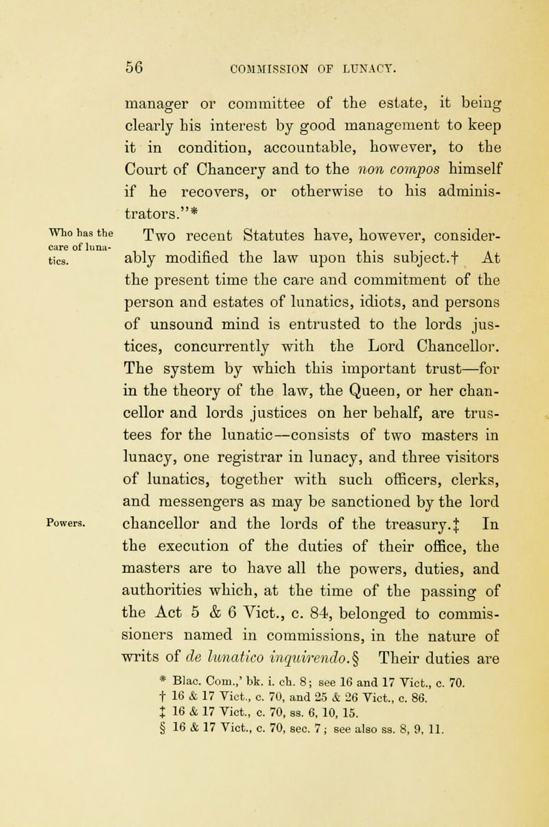 manager or committee of the estate, it being clearly his interest by good management to keep it in condition, accountable, however, to the Court of Chancery and to the non compos himself if he recovers, or otherwise to his adminis- trators.* who has the Two recent Statutes have, however, consider- care of lima- tics. ably modified the law upon this subject.j At the present time the care and commitment of the person and estates of lunatics, idiots, and persons of unsound mind is entrusted to the lords jus- tices, concurrently with the Lord Chancellor. The system by which this important trust—for in the theory of the law, the Queen, or her chan- cellor and lords justices on her behalf, are trus- tees for the lunatic—consists of two masters in lunacy, one registrar in lunacy, and three visitors of lunatics, together with such officers, clerks, and messengers as may be sanctioned by the lord Powers. chancellor and the lords of the treasury, j In the execution of the duties of their office, the masters are to have all the powers, duties, and authorities which, at the time of the passing of the Act 5 & 6 Vict., c. 84, belonged to commis- sioners named in commissions, in the nature of writs of de lunatico inquirendo.§ Their duties are * Blao. Com.,' bk. i. cb. 8; see 16 and 17 Vict., c. 70. t 16 & 17 Vict., c. 70, and 25 & 26 Vict., c. 86. % 16 & 17 Vict., c. 70, as. 6, 10, 15. § 16 & 17 Vict., c. 70, sec. 7; see also ss. 8, 9, 11.
