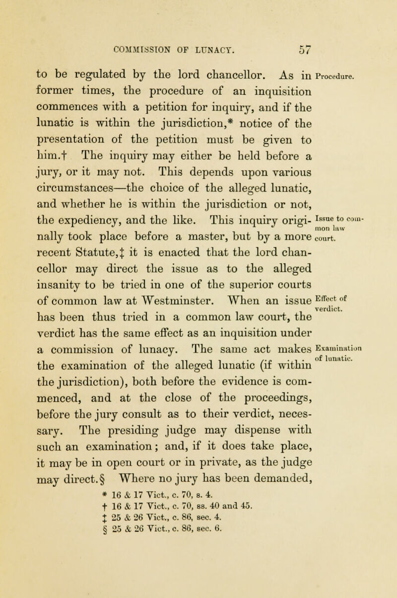 to be regulated by the lord chancellor. As in Procedure, former times, the procedure of an inquisition commences with a petition for inquiry, and if the lunatic is within the jurisdiction,* notice of the presentation of the petition must be given to him.f The inquiry may either be held before a jury, or it may not. This depends upon various circumstances—the choice of the alleged lunatic, and whether he is within the jurisdiction or not, the expediency, and the like. This inquiry origi-Issue to coin- nally took place before a master, but by a more court. recent Statute, J it is enacted that the lord chan- cellor may direct the issue as to the alleged insanity to be tried in one of the superior courts of common law at Westminster. When an issue EfTect of verdict. has been thus tried in a common law court, the verdict has the same effect as an inquisition under a commission of lunacy. The same act makes Examination the examination of the alleged lunatic (if within the jurisdiction), both before the evidence is com- menced, and at the close of the proceedings, before the jury consult as to their verdict, neces- sary. The presiding judge may dispense with such an examination; and, if it does take place, it may be in open court or in private, as the judge may direct.§ Where no jury has been demanded, * 16 & 17 Vict., c. 70, b. 4. t 16 & 17 Vict,, c. 70, ss. 40 and 45. J 25 & 26 Vict., c. 86, sec. 4. § 25 & 26 Vict., c. 86, sec. 6.