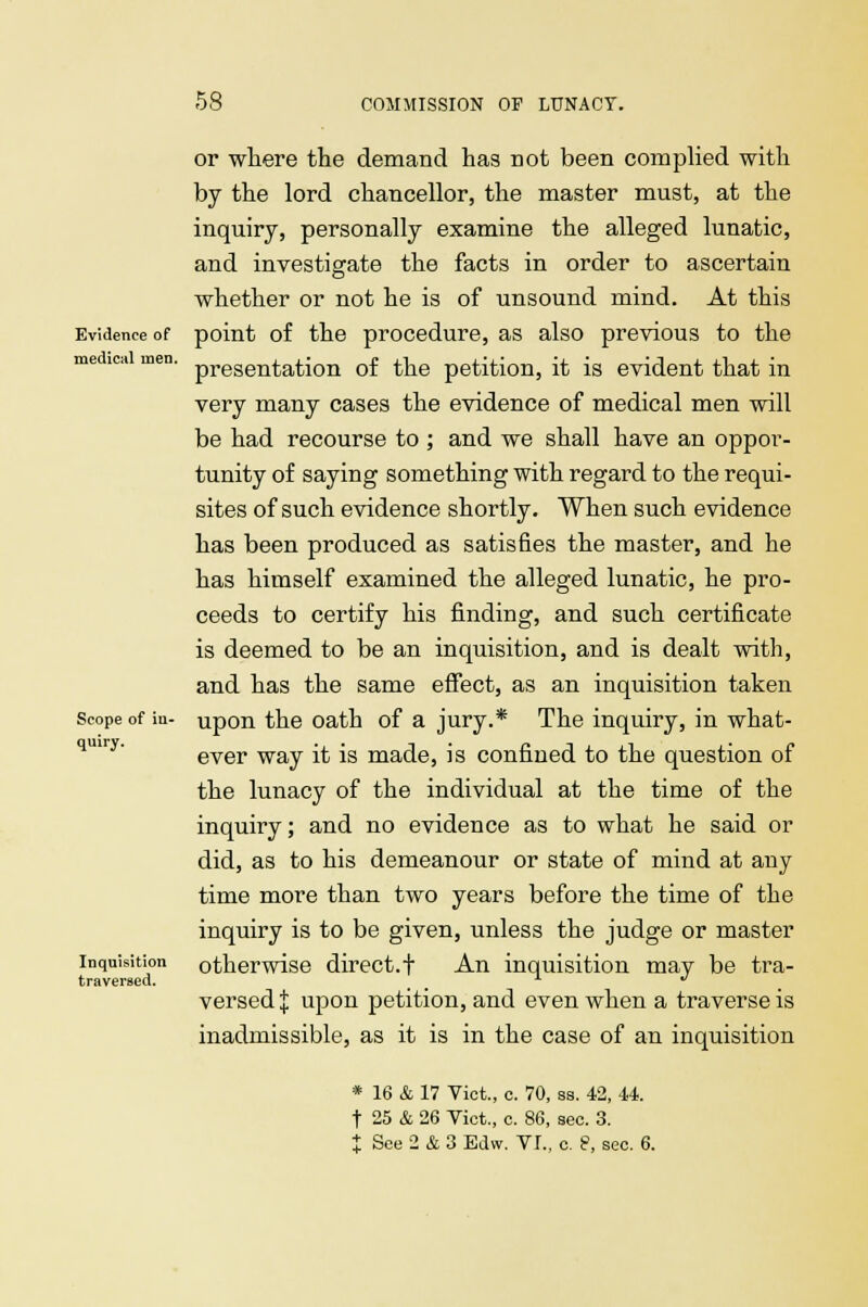 Evidence of medical men. Scope of in- quiry. Inquisition traversed. or where the demand has not been complied with by the lord chancellor, the master must, at the inquiry, personally examine the alleged lunatic, and investigate the facts in order to ascertain whether or not he is of unsound mind. At this point of the procedure, as also previous to the presentation of the petition, it is evident that in very many cases the evidence of medical men will be had recourse to ; and we shall have an oppor- tunity of saying something with regard to the requi- sites of such evidence shortly. When such evidence has been produced as satisfies the master, and he has himself examined the alleged lunatic, he pro- ceeds to certify his finding, and such certificate is deemed to be an inquisition, and is dealt with, and has the same effect, as an inquisition taken upon the oath of a jury.* The inquiry, in what- ever way it is made, is confined to the question of the lunacy of the individual at the time of the inquiry; and no evidence as to what he said or did, as to his demeanour or state of mind at any time more than two years before the time of the inquiry is to be given, unless the judge or master otherwise direct.! An inquisition may be tra- versed | upon petition, and even when a traverse is inadmissible, as it is in the case of an inquisition * 16 & 17 Vict., c. 70, ss. 42, 44. t 25 & 26 Vict., c. 86, sec. 3. X See 2 & 3 Edw. VI., c. 8, sec. 6.