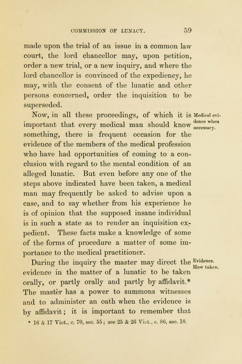 made upon the trial of an issue in a common law court, the lord chancellor may, upon petition, order a new trial, or a new inquiry, and where the lord chancellor is convinced of the expediency, he may, with the consent of the lunatic and other persons concerned, order the inquisition to be superseded. Now, in all these proceedings, of which it is Medical evi- important that every medical man should know necessary8 something, there is frequent occasion for the evidence of the members of the medical profession who have had opportunities of coming to a con- clusion with regard to the mental condition of an alleged lunatic. But even before any one of the steps above indicated have been taken, a medical man may frequently be asked to advise upon a case, and to say whether from his experience he is of opinion that the supposed insane individual is in such a state as to render an inquisition ex- pedient. These facts make a knowledge of some of the forms of procedure a matter of some im- portance to the medical practitioner. During the inquiry the master may direct the Evidence- & ' J J How taken. evidence in the matter of a lunatic to be taken orally, or partly orally and partly by affidavit.* The master has a power to summons witnesses and to administer an oath when the evidence is by affidavit; it is important to remember that * 16 & 17 Vict, c. 70, sec. 55; see 25 & 26 Vict., c. 86, sec. 18.