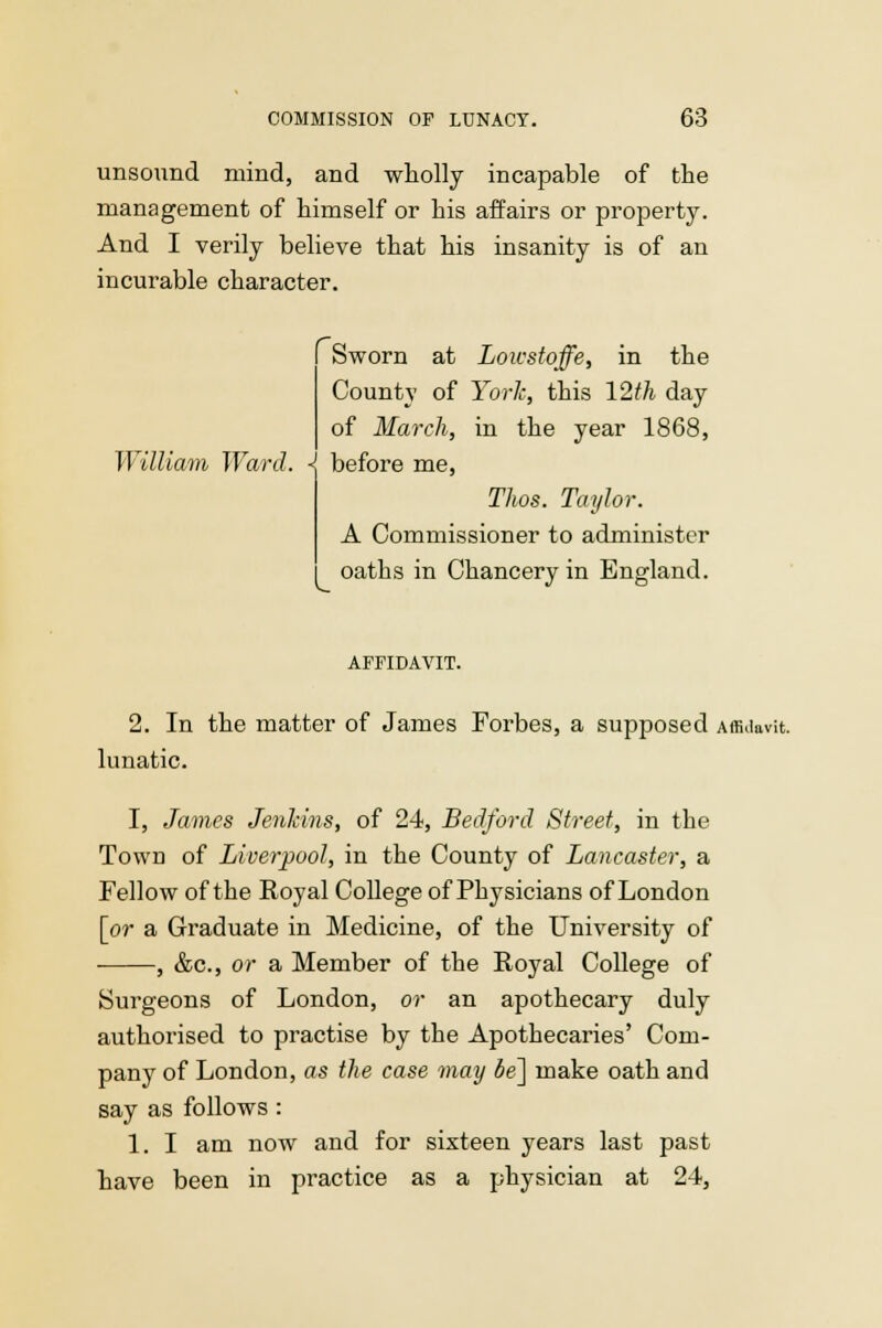 unsound mind, and wholly incapable of the management of himself or his affairs or property. And I verily believe that his insanity is of an incurable character. Sworn at Lowstoffe, in the County of York, this 12th day of March, in the year 1868, William Ward. <j before me, Thos. Taylor. A Commissioner to administer oaths in Chancery in England. AFFIDAVIT. 2. In the matter of James Forbes, a supposed Affidavit, lunatic. I, James Jenkins, of 24, Bedford Street, in the Town of Liverpool, in the County of Lancaster, a Fellow of the Royal College of Physicians of London [or a Graduate in Medicine, of the University of , &c, or a Member of the Royal College of Surgeons of London, or an apothecary duly authorised to practise by the Apothecaries' Com- pany of London, as the case may be] make oath and say as follows : 1. I am now and for sixteen years last past have been in practice as a physician at 24,