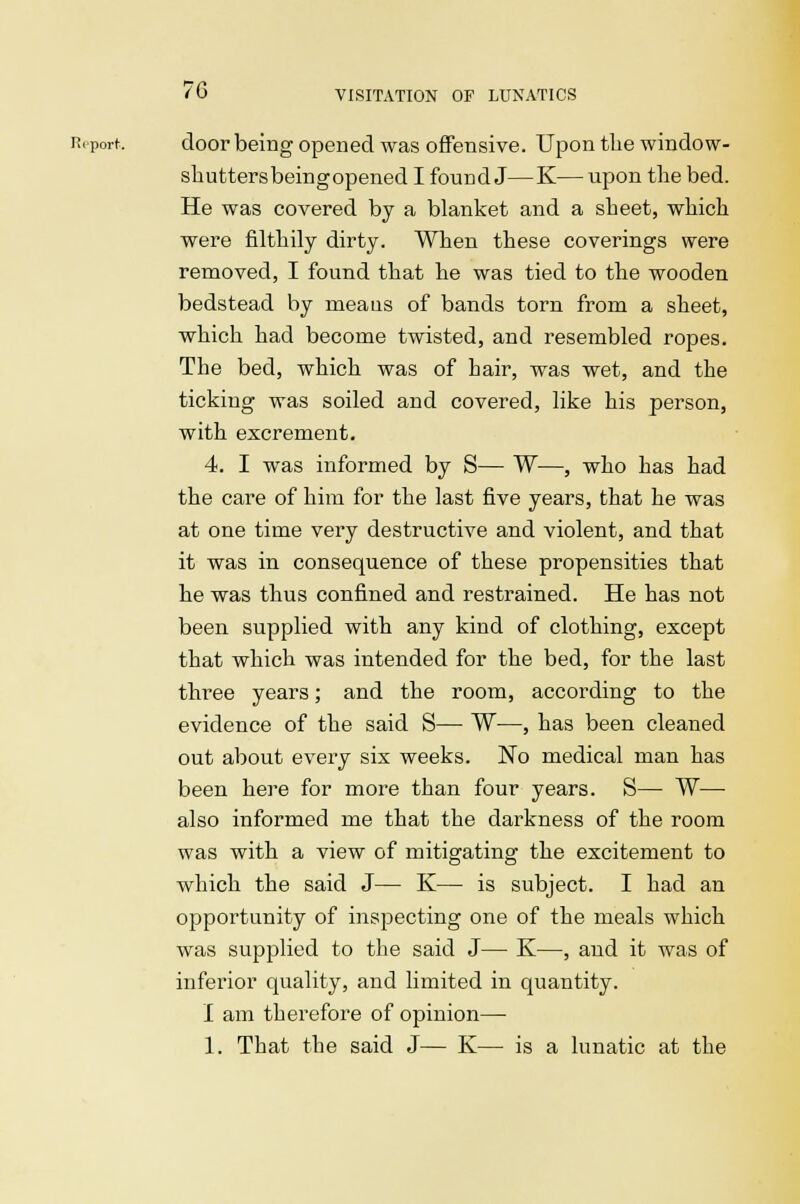 Report. door being opened was offensive. Upon tlie window- shutters beingopened I found J—K— upon the bed. He was covered by a blanket and a sheet, which were filthily dirty. When these coverings were removed, I found that he was tied to the wooden bedstead by meaus of bands torn from a sheet, which had become twisted, and resembled ropes. The bed, which was of hair, was wet, and the ticking was soiled and covered, like his person, with excrement. 4. I was informed by S— W—, who has had the care of him for the last five years, that he was at one time very destructive and violent, and that it was in consequence of these propensities that he was thus confined and restrained. He has not been supplied with any kind of clothing, except that which was intended for the bed, for the last tlrree years; and the room, according to the evidence of the said S— W—, has been cleaned out about every six weeks. No medical man has been here for more than four years. S— W—■ also informed me that the darkness of the room was with a view of mitigating the excitement to which the said J— K— is subject. I had an opportunity of inspecting one of the meals which was supplied to the said J— K—, and it was of inferior quality, and limited in quantity. I am therefore of opinion— 1. That the said J— K— is a lunatic at the