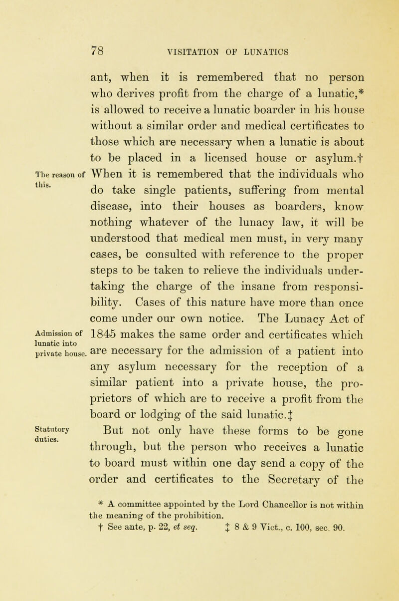 ant, when it is remembered that no person who derives profit from the charge of a lunatic,* is allowed to receive a lunatic boarder in his house without a similar order and medical certificates to those which are necessary when a lunatic is about to be placed in a licensed house or asylum.t The reason of When it is remembered that the individuals who do take single patients, suffering from mental disease, into their houses as boarders, know nothing whatever of the lunacy law, it will be understood that medical men must, in very many cases, be consulted with reference to the proper steps to be taken to relieve the individuals under- taking the charge of the insane from responsi- bility. Cases of this nature have more than once come under our own notice. The Lunacy Act of Admission of 1845 makes the same order and certificates which lunatic into . .... private house. are necessary tor the admission ot a patient into any asylum necessary for the reception of a similar patient into a private house, the pro- prietors of which are to receive a profit from the board or lodging of the said lunatic. $ statutory But not only have these forms to be gone duties. Tiii i • through, but the person who receives a lunatic to board must within one day send a copy of the order and certificates to the Secretary of the * A committee appointed by the Lord Chancellor is not within the meaning of the prohibition. f See ante, p. 22, et seq. J 8 & 9 Vict., c. 100, sec. 90.