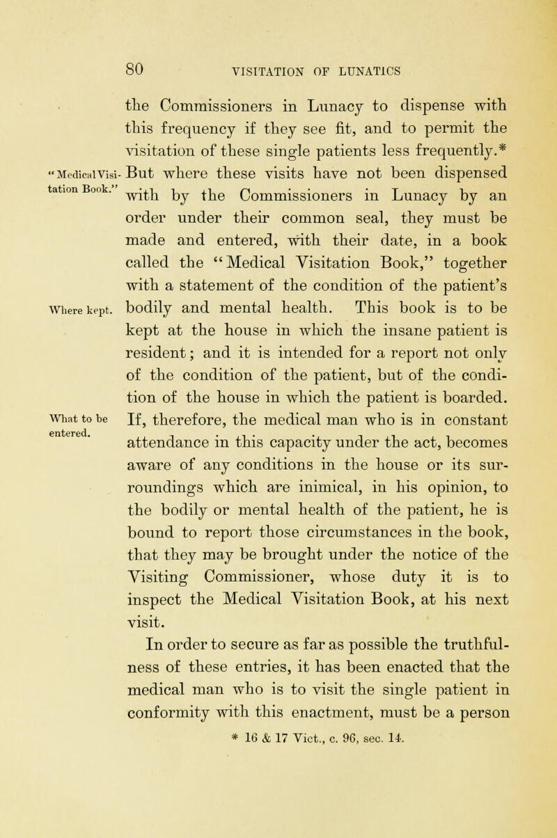  Medical Visi tation Book. the Commissioners in Lunacy to dispense with this frequency if they see fit, and to permit the visitation of these single patients less frequently.* But where these visits have not been dispensed with by the Commissioners in Lunacy by an order under their common seal, they must be made and entered, with their date, in a book called the Medical Visitation Book, together with a statement of the condition of the patient's where kept, bodily and mental health. This book is to be kept at the house in which the insane patient is resident; and it is intended for a report not only of the condition of the patient, but of the condi- tion of the house in which the patient is boarded. If, therefore, the medical man who is in constant attendance in this capacity under the act, becomes aware of any conditions in the house or its sur- roundings which are inimical, in his opinion, to the bodily or mental health of the patient, he is bound to report those circumstances in the book, that they may be brought under the notice of the Visiting Commissioner, whose duty it is to inspect the Medical Visitation Book, at his next visit. In order to secure as far as possible the truthful- ness of these entries, it has been enacted that the medical man who is to visit the single patient in conformity with this enactment, must be a person * 16 & 17 Vict., c. 96, sec. 14. What to be entered.