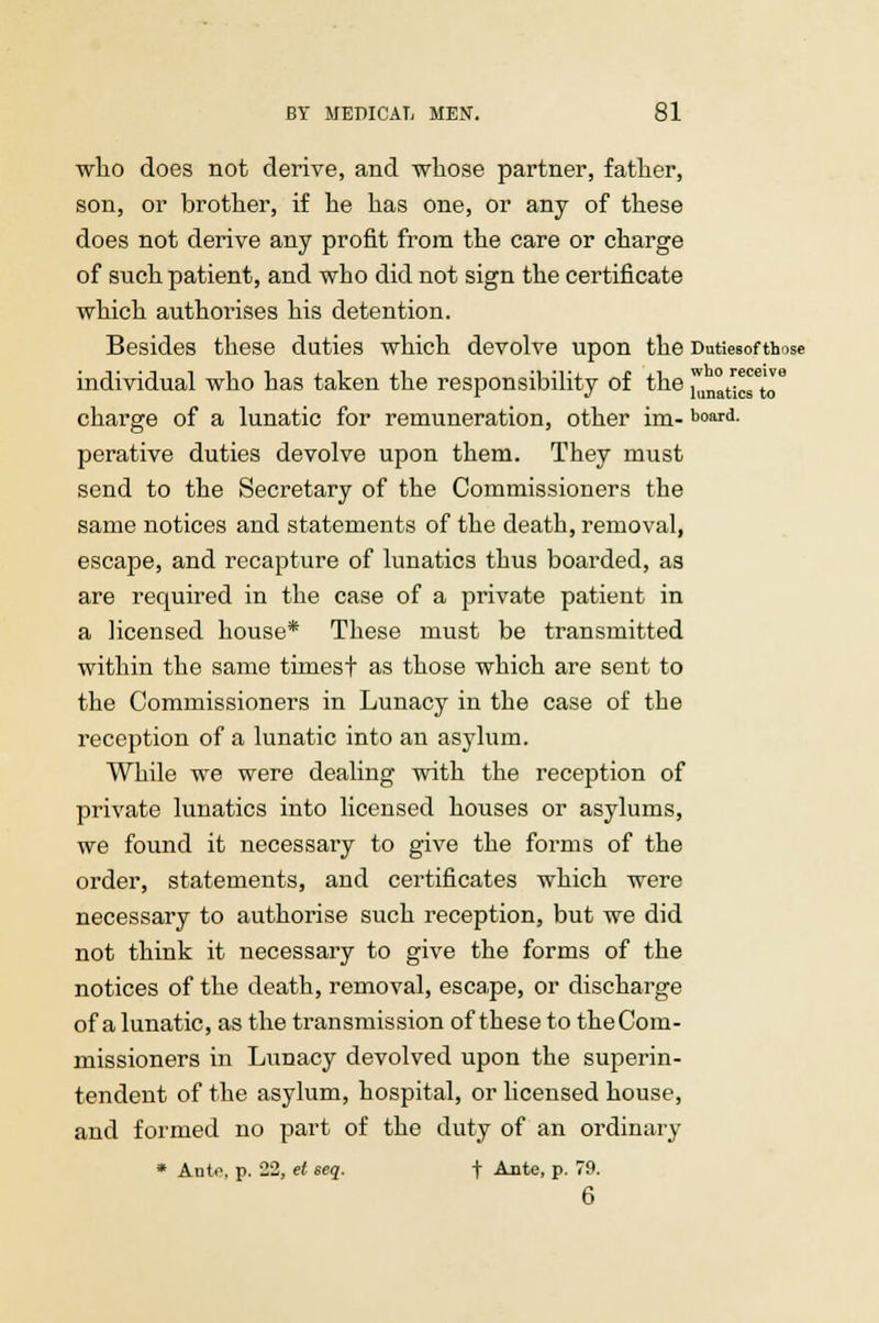 who does not derive, and whose partner, father, son, or brother, if he has one, or any of these does not derive any profit from the care or charge of such patient, and who did not sign the certificate which authorises his detention. Besides these duties which devolve upon the Dutiesofthose individual who has taken the responsibility of the 1^^™ charge of a lunatic for remuneration, other im- board- perative duties devolve upon them. They must send to the Secretary of the Commissioners the same notices and statements of the death, removal, escape, and recapture of lunatics thus boarded, as are required in the case of a private patient in a licensed house* These must be transmitted within the same timest as those which are sent to the Commissioners in Lunacy in the case of the reception of a lunatic into an asylum. While we were dealing with the reception of private lunatics into licensed houses or asylums, we found it necessary to give the forms of the order, statements, and certificates which were necessary to authorise such reception, but we did not think it necessary to give the forms of the notices of the death, removal, escape, or discharge of a lunatic, as the transmission of these to the Com- missioners in Lunacy devolved upon the superin- tendent of the asylum, hospital, or licensed house, and formed no part of the duty of an ordinary * Auto, p. 22, et eeq. + Ante, p. 79. 6