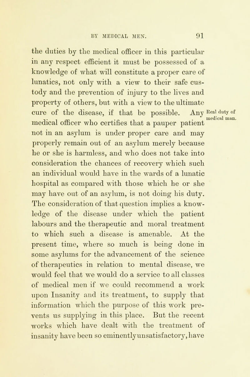 the duties by the medical officer in this particular in any respect efficient it must be possessed of a knowledge of what will constitute a jjroper care of lunatics, not only with a view to their safe cus- tody and the prevention of injury to the lives and property of others, but with a view to the ultimate cure of the disease, if that be possible. Any Real clutyol -.. . „ , . medical man. medical officer who certifies that a pauper patient not in an asylum is under proper care and may properly remain out of an asylum merely because he or she is harmless, and who does not take into consideration the chances of recovery which such an individual would have in the wards of a lunatic hospital as compared with those which he or she may have out of an asylum, is not doing his duty. The consideration of that question imphes a know- ledge of the disease under which the patient labours and the therapeutic and moral treatment to which such a disease is amenable. At the present time, where so much is being done in some asylums for the advancement of the science of therapeutics in relation to mental disease, we would feel that we would do a service to all classes of medical men if we could recommend a work upon Insanity and its treatment, to supply that information which the purpose of this work pre- vents us supplying in this place. But the recent works which have dealt with the treatment of insanity have been so eniinentlyunsatisfactory,have