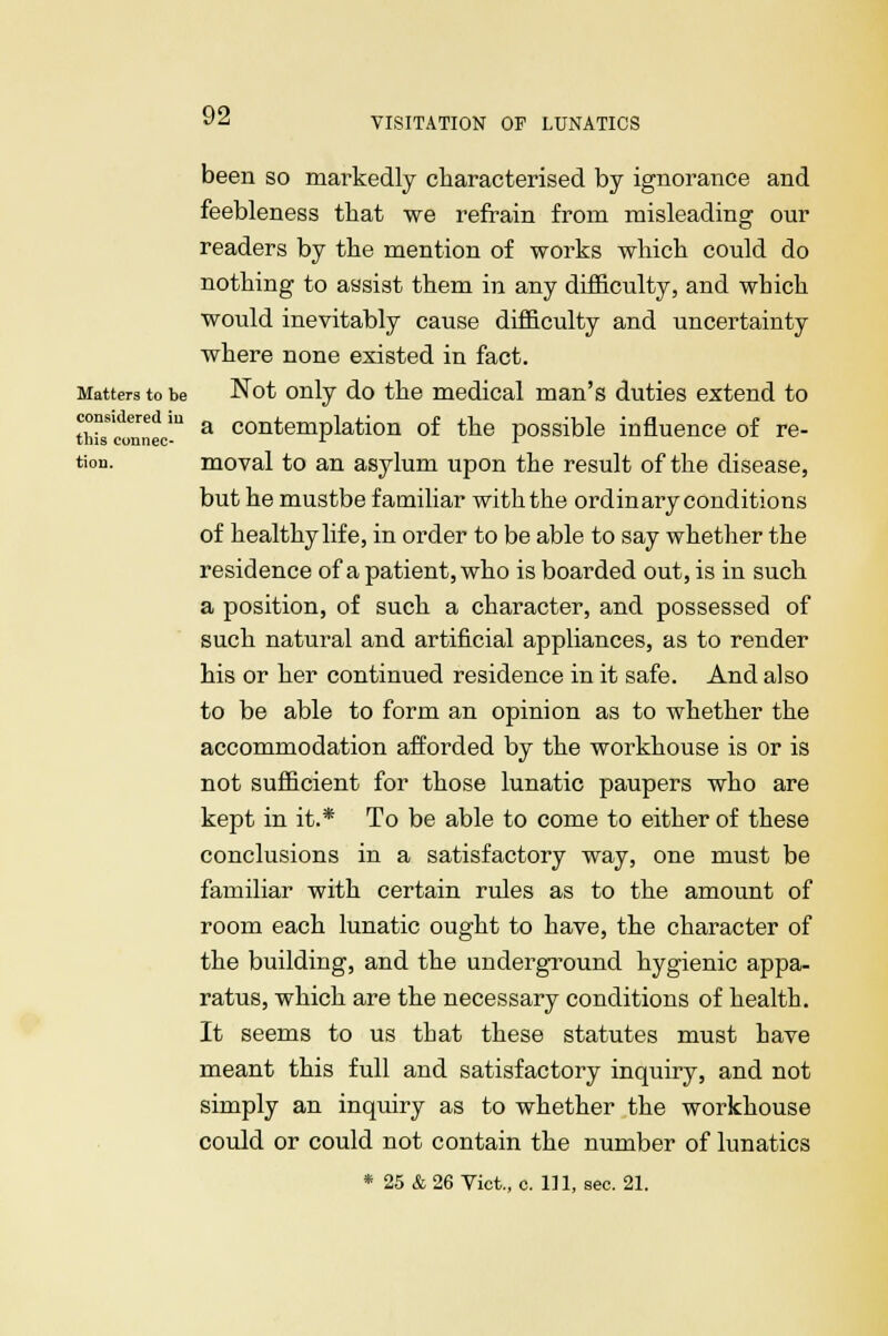 VISITATION OF LUNATICS been so markedly characterised by ignorance and feebleness that we refrain from misleading our readers by the mention of works which could do nothing to assist them in any difficulty, and which would inevitably cause difficulty and uncertainty where none existed in fact. Matters to be Not only do the medical man's duties extend to tWonnec-U a conteniplation of the possible influence of re- tion. moval to an asylum upon the result of the disease, but he mustbe familiar with the ordinary conditions of healthy life, in order to be able to say whether the residence of a patient, who is boarded out, is in such a position, of such a character, and possessed of such natural and artificial appliances, as to render his or her continued residence in it safe. And also to be able to form an opinion as to whether the accommodation afforded by the workhouse is or is not sufficient for those lunatic paupers who are kept in it.* To be able to come to either of these conclusions in a satisfactory way, one must be familiar with certain rules as to the amount of room each lunatic ought to have, the character of the building, and the underground hygienic appa- ratus, which are the necessary conditions of health. It seems to us that these statutes must have meant this full and satisfactory inquiry, and not simply an inquiry as to whether the workhouse could or could not contain the number of lunatics