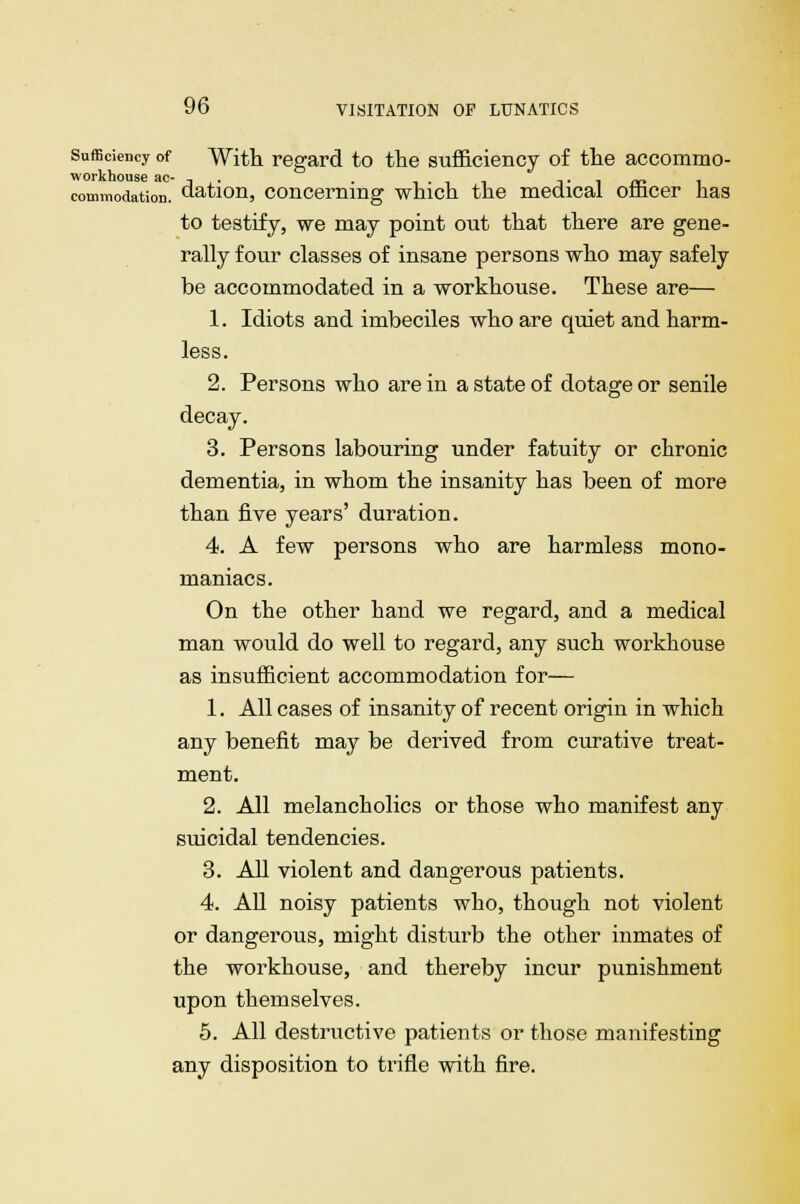 Sufficiency of With regard to the sufficiency of the accommo- commodation. Nation, concerning which the medical officer has to testify, we may point out that there are gene- rally four classes of insane persons who may safely be accommodated in a workhouse. These are— 1. Idiots and imbeciles who are quiet and harm- less. 2. Persons who are in a state of dotage or senile decay. 3. Persons labouring under fatuity or chronic dementia, in whom the insanity has been of more than five years' duration. 4. A few persons who are harmless mono- maniacs. On the other hand we regard, and a medical man would do well to regard, any such workhouse as insufficient accommodation for— 1. All cases of insanity of recent origin in which any benefit may be derived from curative treat- ment. 2. All melancholies or those who manifest any suicidal tendencies. 3. All violent and dangerous patients. 4. All noisy patients who, though not violent or dangerous, might disturb the other inmates of the workhouse, and thereby incur punishment upon themselves. 5. All destructive patients or those manifesting any disposition to trifle with fire.