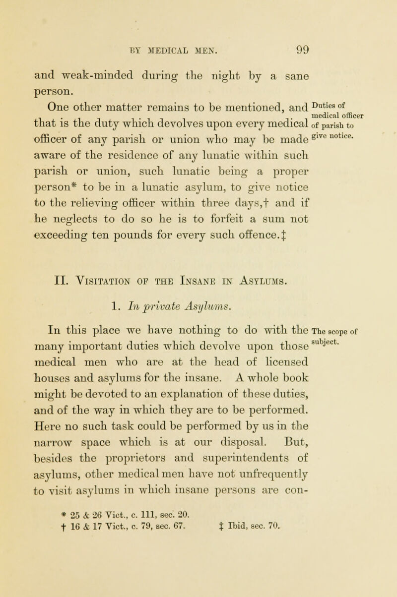 and weak-minded during the night by a sane person. One other matter remains to be mentioned, and Dutiesof . medical officer that is the duty which devolves upon every medical 0f parish to officer of any parish or union who may be made glTe notlce- aware of the residence of any lunatic within such parish or union, such lunatic being a proper person* to be in a lunatic asylum, to give notice to the relieving officer within three days,t and if he neglects to do so he is to forfeit a sum not exceeding ten pounds for every such offence.J II. Visitation of the Insane in Asylums. 1. In private Asylums. In this place we have nothing to do with the The scope of many important duties which devolve upon thosesu Ject' medical men who are at the head of licensed houses and asylums for the insane. A whole book might be devoted to an explanation of these duties, and of the way in which they are to be performed. Here no such task could be performed by us in the narrow space which is at our disposal. But, besides the proprietors and superintendents of asylums, other medical men have not unfrequently to visit asylums in which insane persons are con- * 25 & 26 Vict., c. Ill, sec. 20. t 16 & 17 Vict., c. 79, sec. 67. % rbid, sec. 70.