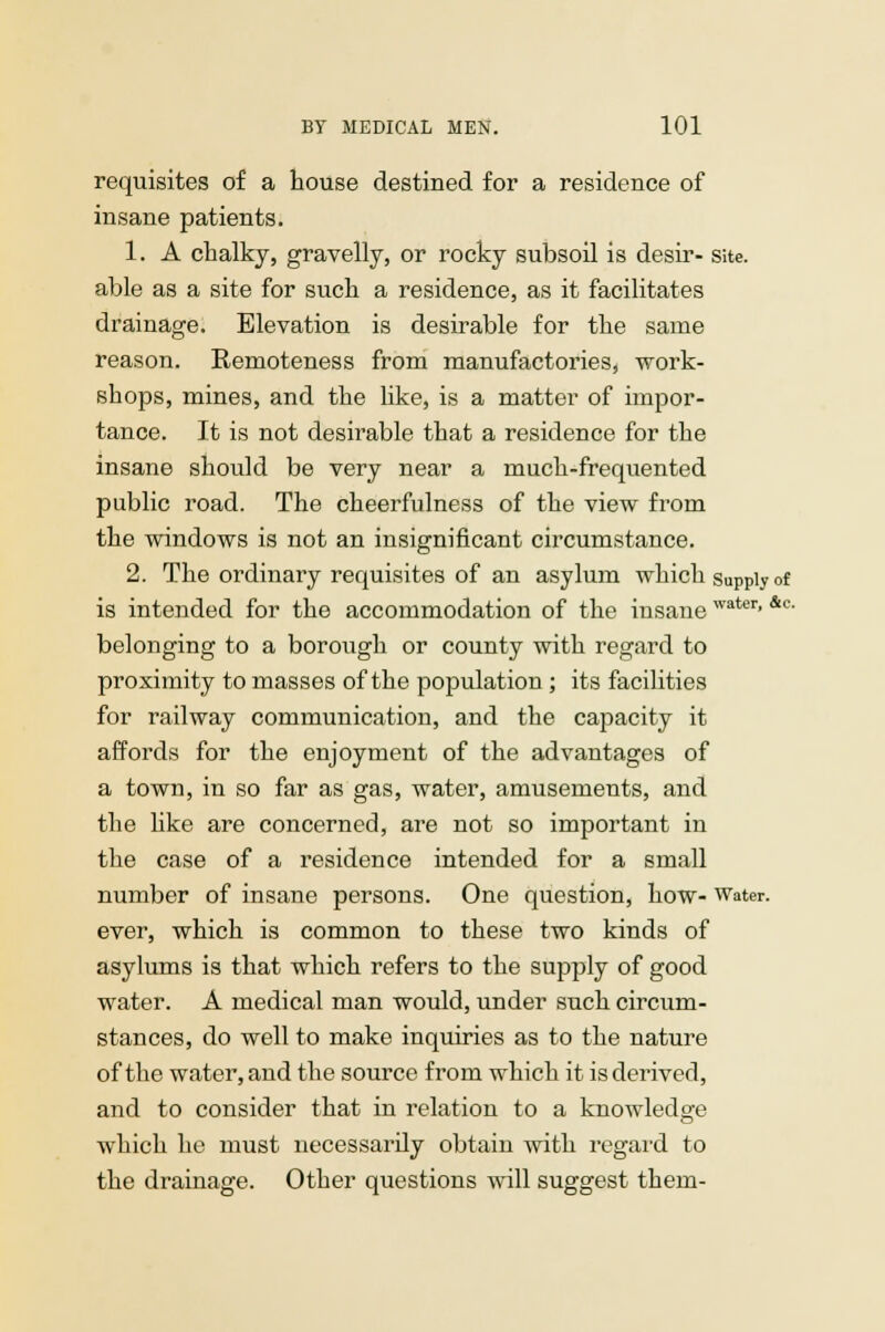 requisites of a house destined for a residence of insane patients. 1. A chalky, gravelly, or rocky subsoil is desir- site, able as a site for such a residence, as it facilitates drainage. Elevation is desirable for the same reason. Remoteness from manufactories, work- shops, mines, and the like, is a matter of impor- tance. It is not desirable that a residence for the insane should be very near a much-frequented public road. The cheerfulness of the view from the windows is not an insignificant circumstance. 2. The ordinary requisites of an asylum which supply of is intended for the accommodation of the insanewater'&c' belonging to a borough or county with regard to proximity to masses of the population ; its facilities for railway communication, and the capacity it affords for the enjoyment of the advantages of a town, in so far as gas, water, amusements, and the hke are concerned, are not so important in the case of a residence intended for a small number of insane persons. One question, how- Water, ever, which is common to these two kinds of asylums is that which refers to the supply of good water. A medical man would, under such circum- stances, do well to make inquiries as to the nature of the water, and the source from which it is derived, and to consider that in relation to a knowledge which he must necessarily obtain with regard to the drainage. Other questions will suggest them-