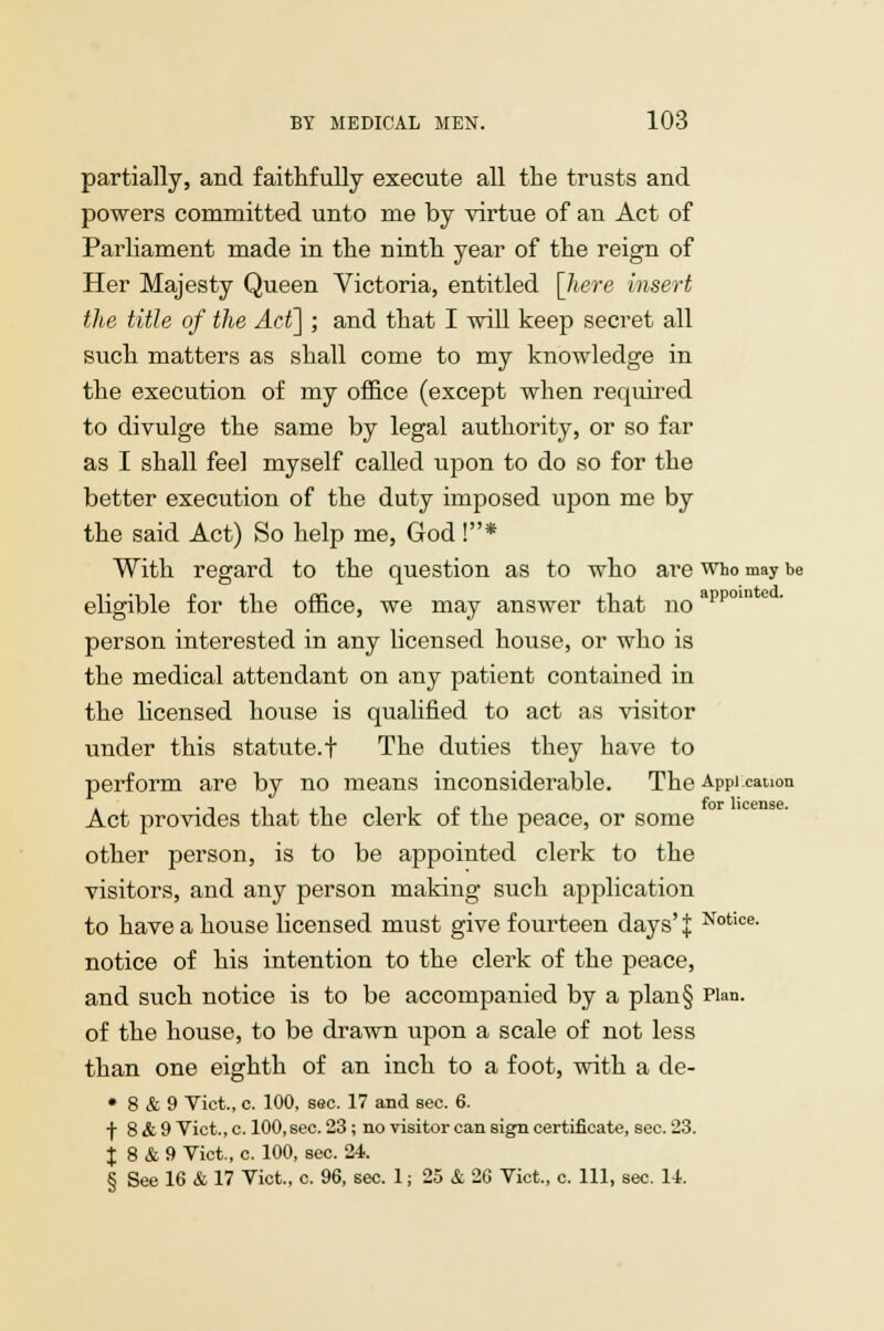 partially, and faithfully execute all the trusts and powers committed unto me by virtue of an Act of Parliament made in the ninth year of the reign of Her Majesty Queen Victoria, entitled [here insert the title of the Act] ; and that I will keep secret all such matters as shall come to my knowledge in the execution of my office (except when required to divulge the same by legal authority, or so far as I shall feel myself called upon to do so for the better execution of the duty imposed upon me by the said Act) So help me, God !* With regard to the question as to who are who may be eligible for the office, we may answer that noappo person interested in any licensed house, or who is the medical attendant on any patient contained in the licensed house is qualified to act as visitor under this statute, t The duties they have to perform are by no means inconsiderable. The Appi canon Act provides that the clerk of the peace, or some other person, is to be appointed clerk to the visitors, and any person making such application to have a house licensed must give fourteen days' J Notice- notice of his intention to the clei-k of the peace, and such notice is to be accompanied by a plan§ Plan, of the house, to be drawn upon a scale of not less than one eighth of an inch to a foot, with a de- • 8 & 9 Vict., c. 100, sec. 17 and sec. 6. -f- 8 & 9 Vict., c. lOO.sec. 23; no visitor can sign certificate, sec. 23. J 8 & 9 Vict., c. 100, sec. 24. § See 16 & 17 Vict., c. 96, sec. 1; 25 & 26 Vict., c. Ill, sec. 14.