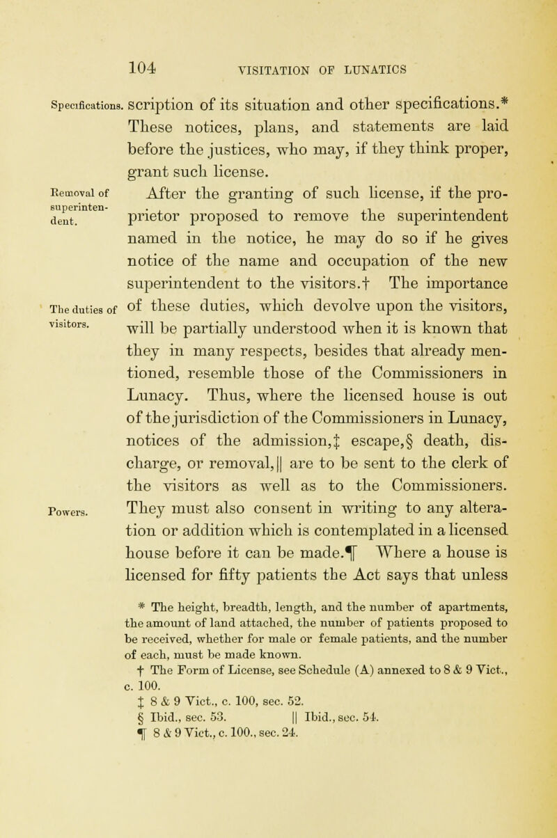 Specifications, scription of its situation and otter specifications.* These notices, plans, and statements are laid before the justices, who may, if they think proper, grant such license. Removal of After the granting of such license, if the pro- dent, prietor proposed to remove the superintendent named in the notice, he may do so if he gives notice of the name and occupation of the new superintendent to the visitors.! The importance The duties of of these duties, which devolve upon the visitors, visitors. wjp jjg partially understood when it is known that they in many respects, besides that already men- tioned, resemble those of the Commissioners in Lunacy. Thus, where the licensed house is out of the jurisdiction of the Commissioners in Lunacy, notices of the admission,;{: escape, § death, dis- charge, or removal, || are to be sent to the clerk of the visitors as well as to the Commissioners. Powers. They must also consent in writing to any altera- tion or addition which is contemplated in a licensed house before it can be made.^[ Where a house is licensed for fifty patients the Act says that unless * The height, breadth, length, and the number of apartments, the amount of land attached, the number of patients proposed to be received, whether for male or female patients, and the number of each, must be made known. f The Form of License, see Schedule (A) annexed to 8 & 9 Vict., c. 100. J 8 & 9 Vict., c. 100, sec. 52. § Ibid., sec. 53. || Ibid., sec. 54.
