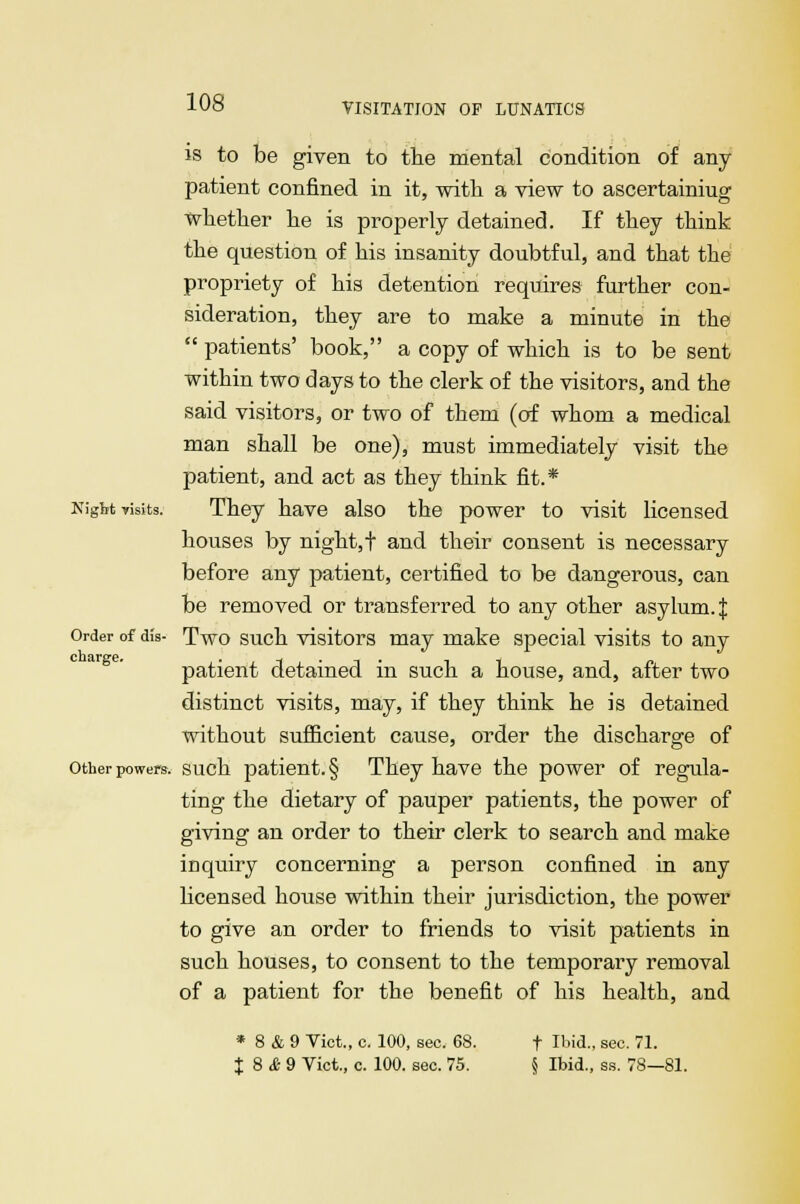 is to be given to the mental condition of any patient confined in it, with a view to ascertaining whether he is properly detained. If they think the question of his insanity doubtful, and that the propriety of his detention requires further con- sideration, they are to make a minute in the  patients' book, a copy of which is to be sent within two days to the clerk of the visitors, and the said visitors, or two of them (of whom a medical man shall be one), must immediately visit the patient, and act as they think fit.* Night visits. They have also the power to visit licensed houses by night,f and their consent is necessary before any patient, certified to be dangerous, can be removed or transferred to any other asylum. J Order of dis- Two such visitors may make special visits to any patient detained in such a house, and, after two distinct visits, may, if they think he is detained without sufficient cause, order the discharge of other powers, such patient. § They have the power of regula- ting the dietary of pauper patients, the power of giving an order to their clerk to search and make inquiry concerning a person confined in any licensed house within their jurisdiction, the power to give an order to friends to visit patients in such houses, to consent to the temporary removal of a patient for the benefit of his health, and * 8 & 9 Vict., c. 100, sec. 68. t Ibid., sec. 71. I 8 & 9 Vict, c. 100. sec. 75. § Ibid., ss. 78—81.