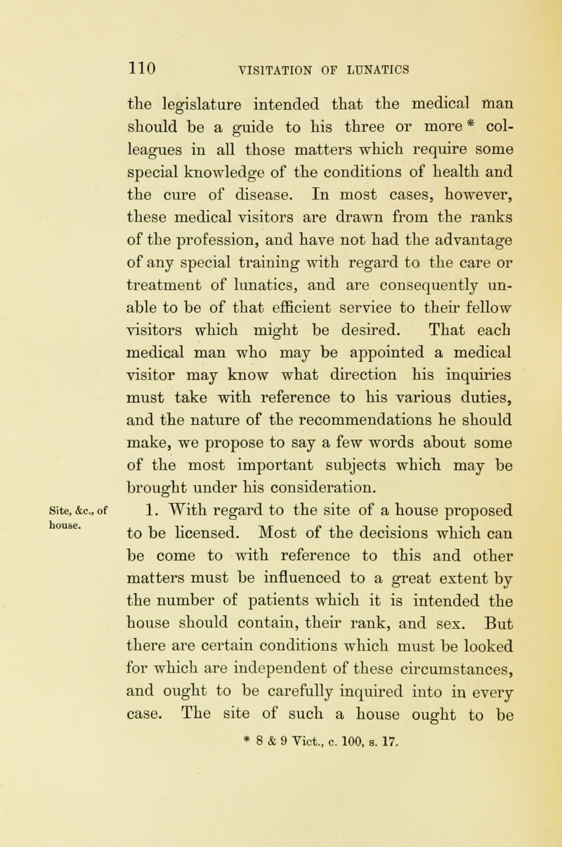 the legislature intended that the medical man should be a guide to his three or more * col- leagues in all those matters which require some special knowledge of the conditions of health and the cure of disease. In most cases, however, these medical visitors are drawn from the ranks of the profession, and have not had the advantage of any special training with regard to the care or treatment of lunatics, and are consequently un- able to be of that efficient serviee to their fellow visitors which might be desired. That each medical man who may be appointed a medical visitor may know what direction his inquiries must take with reference to his various duties, and the nature of the recommendations he should make, we propose to say a few words about some of the most important subjects which may be brought under his consideration, site, &c, of 1. With regard to the site of a house proposed to be licensed. Most of the decisions which can be come to with reference to this and other matters must be influenced to a great extent by the number of patients which it is intended the house should contain, their rank, and sex. But there are certain conditions which must be looked for which are independent of these circumstances, and ought to be carefully inquired into in every case. The site of such a house ought to be